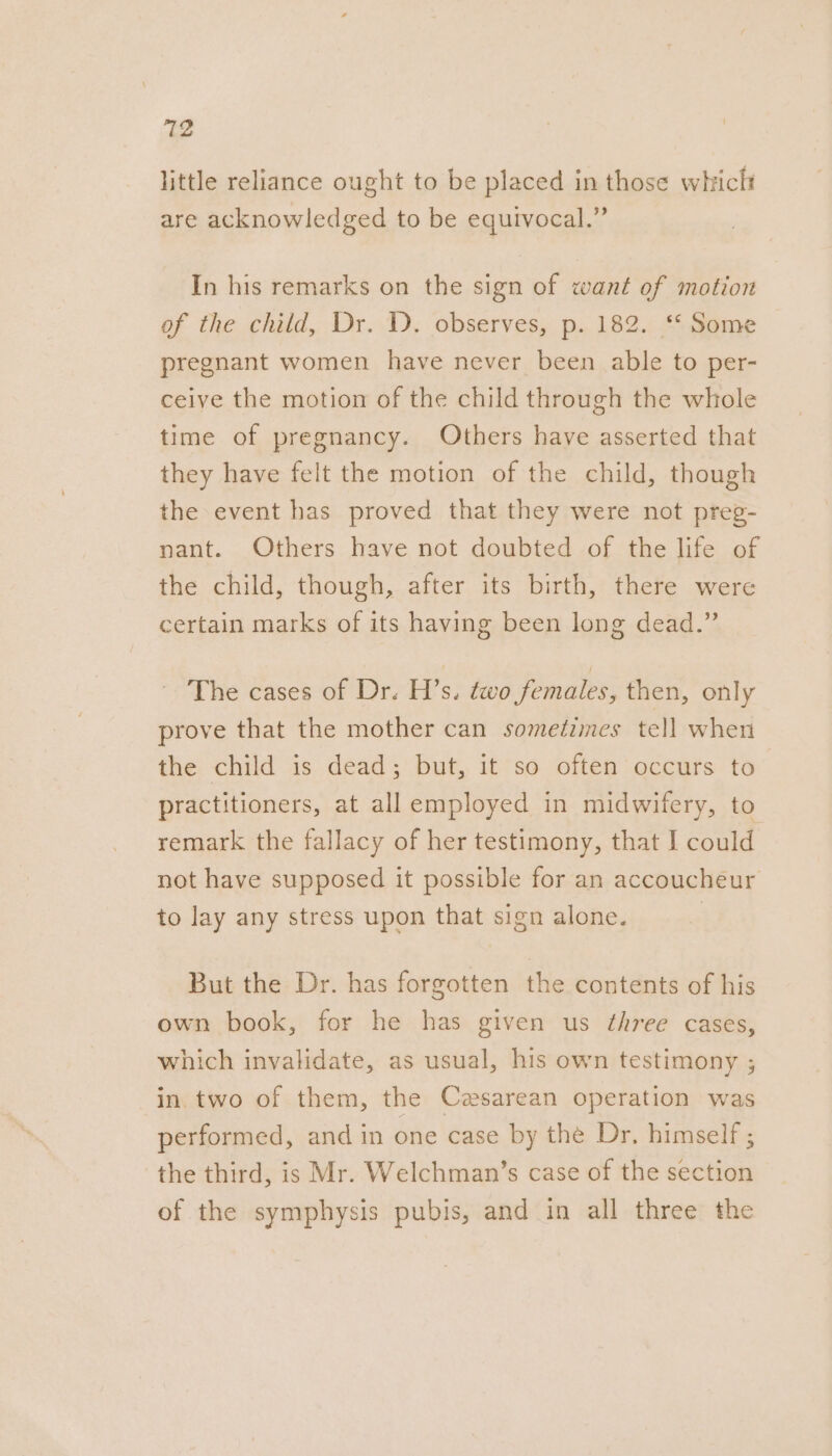 712 little reliance ought to be placed in those whiclt are acknowledged to be equivocal.” In his remarks on the sign of want of motion of the child, Dr. D. observes, p. 182. ‘* Some pregnant women have never been able to per- ceive the motion of the child through the whole time of pregnancy. Others have asserted that they have felt the motion of the child, though the event has proved that they were not preg- nant. Others have not doubted of the life of the child, though, after its birth, there were certain marks of its having been long dead.” The cases of Dr. H’s. two females, then, only prove that the mother can sometimes tell when the child is dead; but, it so often occurs to practitioners, at all employed in midwifery, to remark the fallacy of her testimony, that I could not have supposed it possible for an accoucheur to lay any stress upon that sign alone. 7 But the Dr. has forgotten the contents of his own book, for he has given us ¢hree cases, which invalidate, as usual, his own testimony ; in. two of them, the Cesarean operation was performed, and in one case by the Dr, himself ; the third, is Mr. Welchman’s case of the section of the symphysis pubis, and in all three the