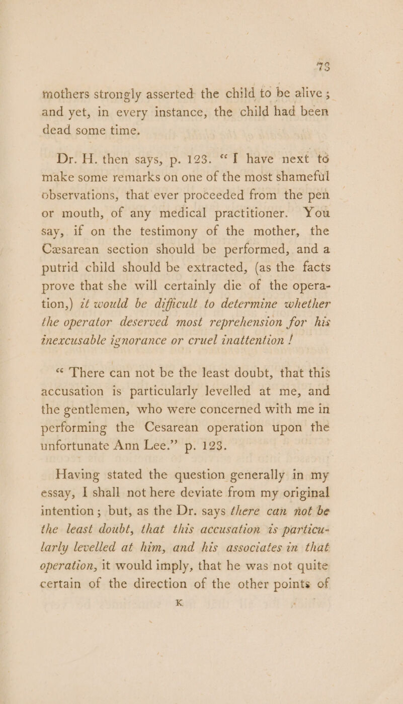 mothers strongly asserted: the child to be alive 5 and yet, in every instance, the child had been dead some time. Dr. H. then says, p. 123. “I have next to make some remarks on one of the most shameful observations, that ever proceeded from the pen or mouth, of any medical practitioner. You say, if on the testimony of the mother, the Casarean section should be performed, and a putrid child should be extracted, (as the facts prove that she will certainly die of the opera- tion,) 2¢ would be difficult to determine whether the operator deserved most reprehension for his mnexcusable ignorance or cruel inattention ! “ There can not be the least doubt, that this accusation is particularly levelled at me, and the gentlemen, who were concerned with me in performing the Cesarean operation upon the unfortunate Ann Lee.” p. 123. Having stated the question generally in my essay, I shall not here deviate from my original intention; but, as the Dr. says there can not be the least doubt, that this accusation 1s particu- larly levelled at him, and his associates in that operation, it would imply, that he was not quite certain of the direction of the other points of K
