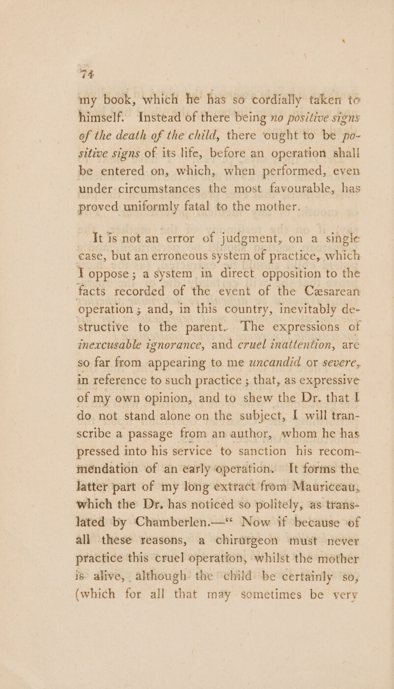 my book, which he has so cordially taken to himself. Instead of there being no positive signs of the death of the child, there ‘ought to be po- sitive signs of its life, before an operation shall be entered on, which, when performed, even under circumstances the most favourable, has proved uniformly fatal to the mother. It is not an error of judgment, on a single ease, but an erroneous system of practice, which — T oppose; a system in direct opposition to the facts recorded of the event of the Cesarean operation ; and, in this country, inevitably de- structive to the parent. The expressions of mmexcusable ignorance, and cruel inattention, are so far from appearing to me uncandid or severe, in reference to such practice ; that, as expressive of my own opinion, and to shew the Dr. that I do not stand alone on the subject, I will tran- scribe a passage from an author, whom he has pressed into his service to sanction his recom- meéndation of an early operation. It forms the latter part of my long extract from Mauriceau, which the Dr. has noticed so politely, as trans- lated by Chamberlen.—* Now if because of all these reasons, a chirutgeon must never practice this cruel operation, whilst the mother is alive, although- the child. be certainly sO, (which for all that may sometimes be very