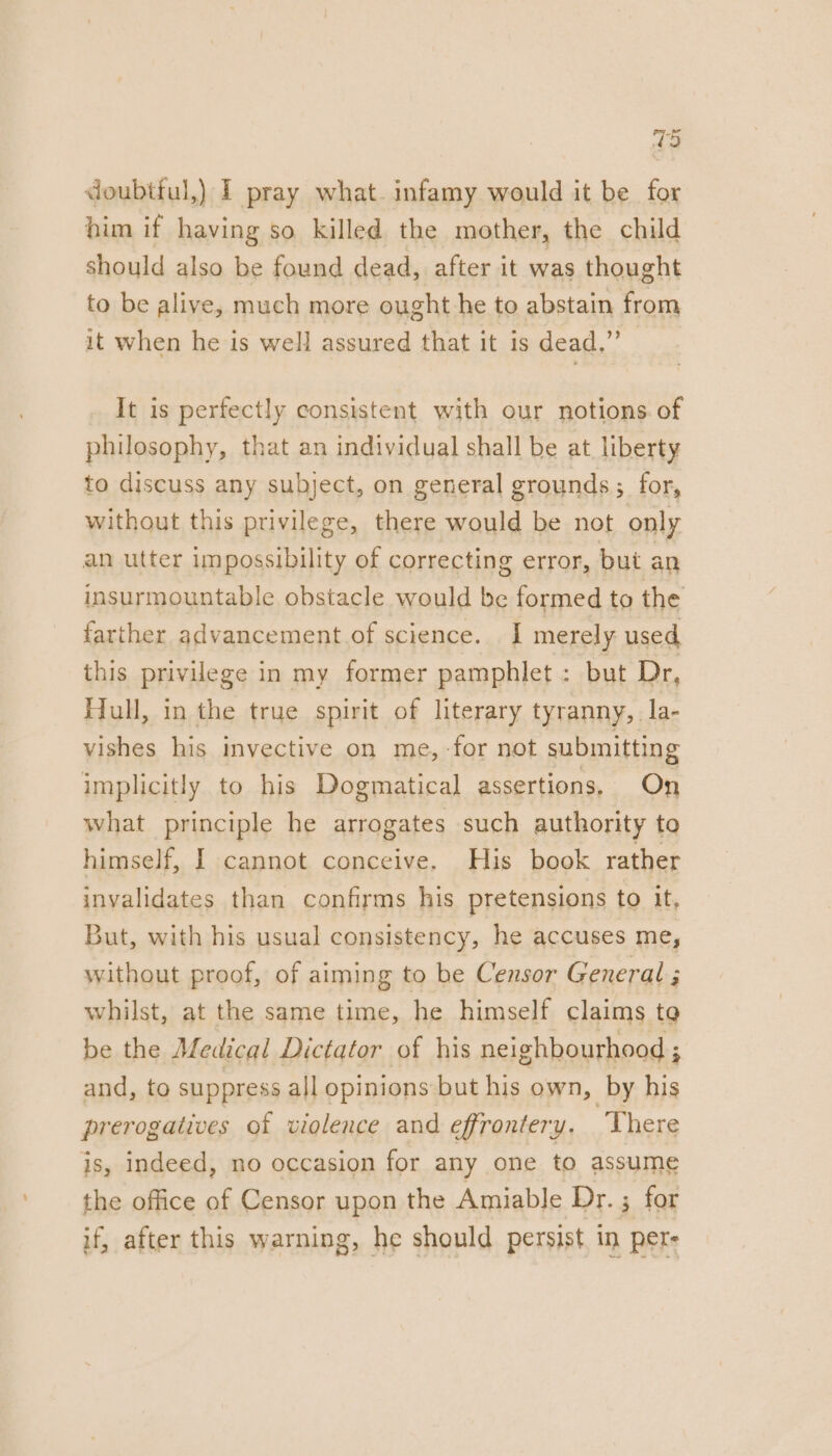 7 doubttul,) I pray what. infamy would it be for him if having so killed the mother, the child should also be found dead, after it was thought to be alive, much more ought he to abstain from it when he is well assured that it is dead.” It is perfectly consistent with our notions. of philosophy, that an individual shall be at Ubestt hone this acer: there a ie not only an utter impossibility of correcting error, but an insurmountable obstacle would be formed to the farther advancement of science. I merely used this privilege in my former pamphlet : but Dr, Hull, in the true spirit of literary tyranny, la- vishes his invective on me, -for not submitting implicitly to his Dogmatical assertions, On what principle he arrogates such authority to himself, I cannot conceive. His book rather invalidates than confirms his pretensions to it. But, with his usual consistency, he accuses me, without proof, of aiming to be Censor General ; whilst, at the same time, he himself claims to be the Medical Dictator of his neighbourhood ; ; and, to suppress all opinions but his own, by his prerogatives of violence and effrontery. There is, indeed, no occasion for any one to assume the office Censor upon the Amiable Dr. ; for if, after this warning, he should persist. in pers