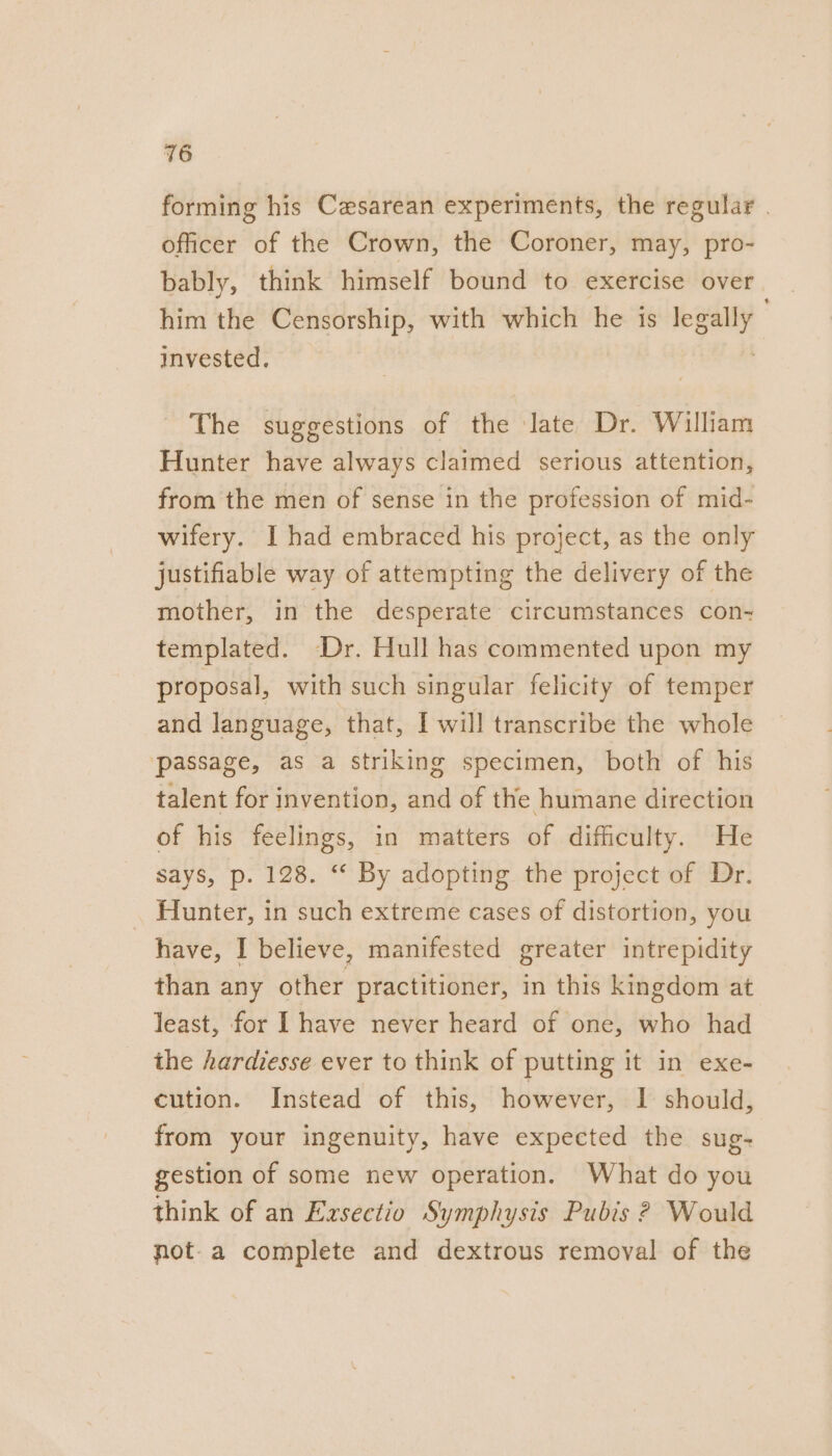 forming his Cesarean experiments, the regular . officer of the Crown, the Coroner, may, pro- bably, think himself bound to exercise over him the Censorship, with which he is epely. invested. The suggestions of the late Dr. William Hunter have always claimed serious attention, from the men of sense in the profession of mid- wifery. I had embraced his project, as the only justifiable way of attempting the delivery of the mother, in the desperate circumstances con- templated. -Dr. Hull has commented upon my proposal, with such singular felicity of temper and language, that, I will transcribe the whole passage, as a striking specimen, both of his talent for invention, and of the humane direction of his feelings, in matters of difficulty. He says, p. 128. “ By adopting the project of Dr. : Hunter, in such extreme cases of distortion, you have, I believe, manifested greater intrepidity than any other practitioner, in this kingdom at least, for I have never heard of one, who had the hardiesse ever to think of putting it in exe- cution. Instead of this, however, I should, from your ingenuity, have expected the sug- gestion of some new operation. What do you think of an Exsectio Symphysis Pubis 2 Would not-a complete and dextrous removal of the