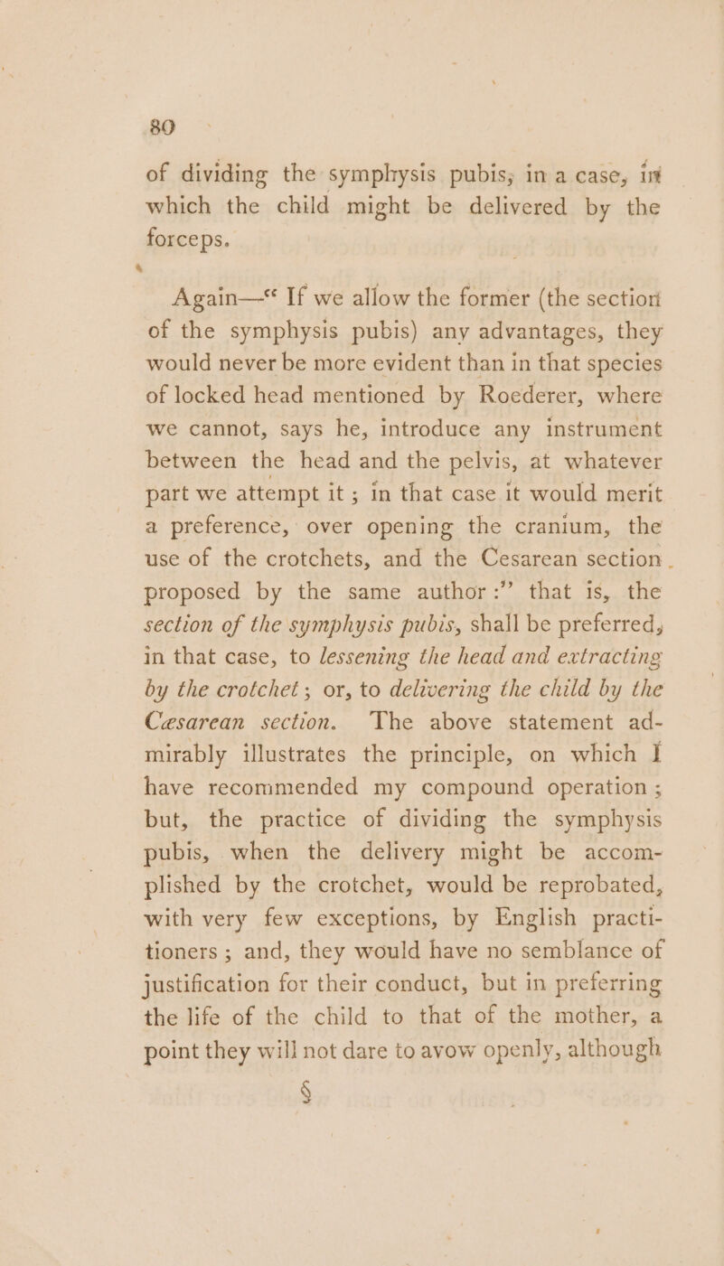 of dividing the symphysis pubis; in a case, int which the child might be delivered by the forceps. 4 Again—* If we allow the former (the section of the symphysis pubis) any advantages, they would never be more evident than in that species of locked head mentioned by Roederer, where we cannot, says he, introduce any instrument between the head and the pelvis, at whatever part we attempt it; in that case it would merit a preference, over opening the cranium, the use of the crotchets, and the Cesarean section . proposed by the same author:” that is, the section of the symphysis pubis, shall be preferred, in that case, to lessening the head and extracting by the crotchet; or, to delivering the child by the Cesarean section. The above statement ad- mirably illustrates the principle, on which J have recommended my compound operation ; but, the practice of dividing the symphysis pubis, when the delivery might be accom- plished by the crotchet, would be reprobated, with very few exceptions, by English practi- tioners ; and, they would have no semblance of justification for their conduct, but in preferring the life of the child to that of the mother, a point they will not dare to avow openly, although §