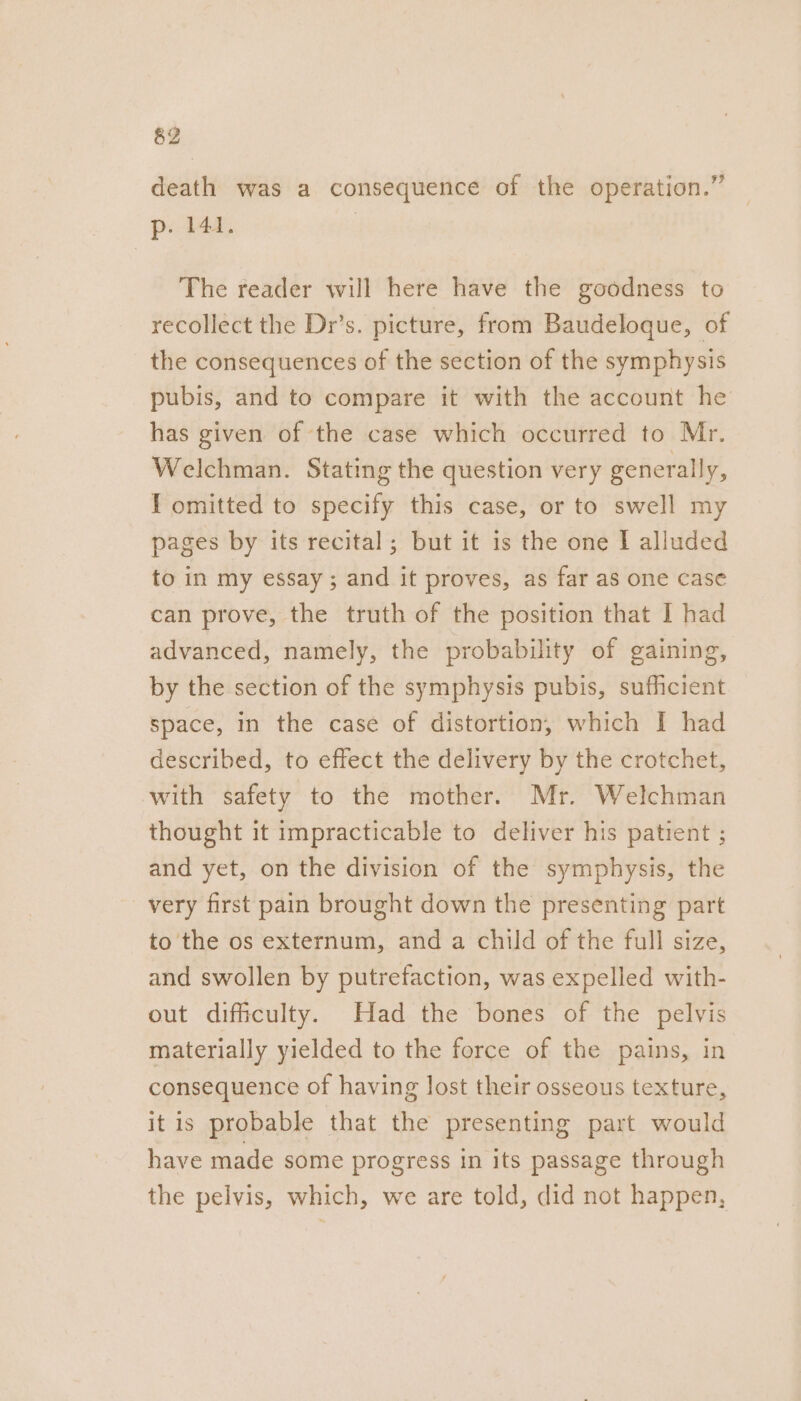 death was a consequence of the operation.” p. 141. | The reader will here have the goodness to recollect the Dr’s. picture, from Baudeloque, of the consequences of the section of the symphysis pubis, and to compare it with the account he has given of the case which occurred to Mr. Welchman. Stating the question very generally, I omitted to specify this case, or to swell my pages by its recital; but it is the one I alluded to in my essay; and it proves, as far as one case can prove, the truth of the position that I had advanced, namely, the probability of gaining, by the section of the symphysis pubis, sufficient space, in the case of distortion, which I had described, to effect the delivery by the crotchet, with safety to the mother. Mr. Welchman thought it impracticable to deliver his patient ; and yet, on the division of the symphysis, the very first pain brought down the presenting part to ‘the os externum, and a child of the full size, and swollen by putrefaction, was expelled with- out difficulty. Had the bones of the pelvis materially yielded to the force of the pains, in consequence of having lost their osseous texture, it is probable that the presenting part would have made some progress in its passage through the pelvis, which, we are told, did not happen,