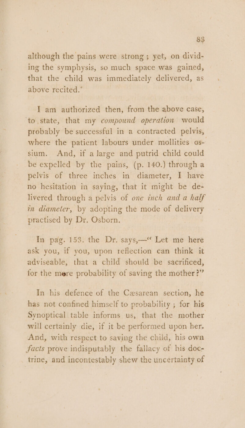 although the pains were strong; yet, on divid- ing the symphysis, so much space was gained, that the child was immediately delivered, as above recited.* I am authorized then, from the above case, ‘to state, that my compound operation would probably be successful in a contracted pelvis, where the patient labours under mollities os- sium. And, if a large and putrid child could be expelled by the pains, (p. 140.) through a pelvis of three inches in diameter, I have no hesitation in saying, that it might be de- livered through a pelvis of one inch and a half in diameter, by adopting the mode of delivery practised by Dr. Osborn. In pag. 153. the Dr. says,—‘* Let me here ask you, if you, upon reflection can think it adviseable, that a child should be sacrificed, for the mere probability of saving the mother ?” In his defence of the Cesarean section, he has not confined himself to probability ; for his Synoptical table informs us, that the mother will certainly die, if it be performed upon her. And, with respect to saving the child, his own facts prove indisputably the fallacy of his doc- trine, and incontestably shew the uncertainty of