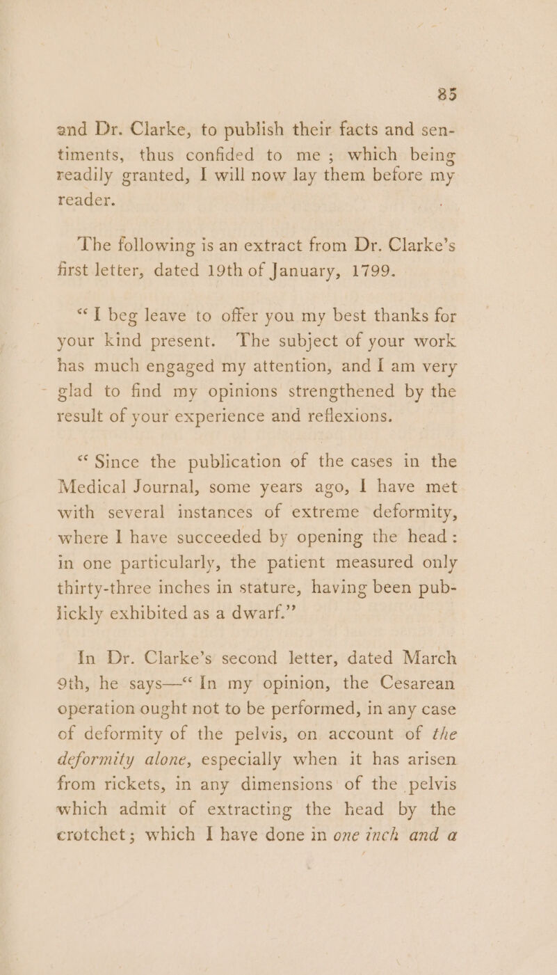 and Dr. Clarke, to publish their facts and sen- timents, thus confided to me; which being readily granted, I will now lay them before my reader. The following is an extract from Dr. Clarke’s first letter, dated 19th of January, 1799. “I beg leave to offer you my best thanks for your kind present. The subject of your work has much engaged my attention, and I am very - glad to find my opinions strengthened by the result of your experience and reflexions. “* Since the publication of the cases in the Medical Journal, some years ago, | have met with several instances of extreme deformity, where I have succeeded by opening the head : in one particularly, the patient measured only thirty-three inches in stature, having been pub- lickly exhibited as a dwarf.” In Dr. Clarke’s second letter, dated March Oth, he says—‘ In my opinion, the Cesarean operation ought not to be performed, in any case of deformity of the pelvis, on account of the deformity alone, especially when it has arisen from rickets, in any dimensions of the pelvis which admit of extracting the head by the crotchet; which I have done in one inch and a