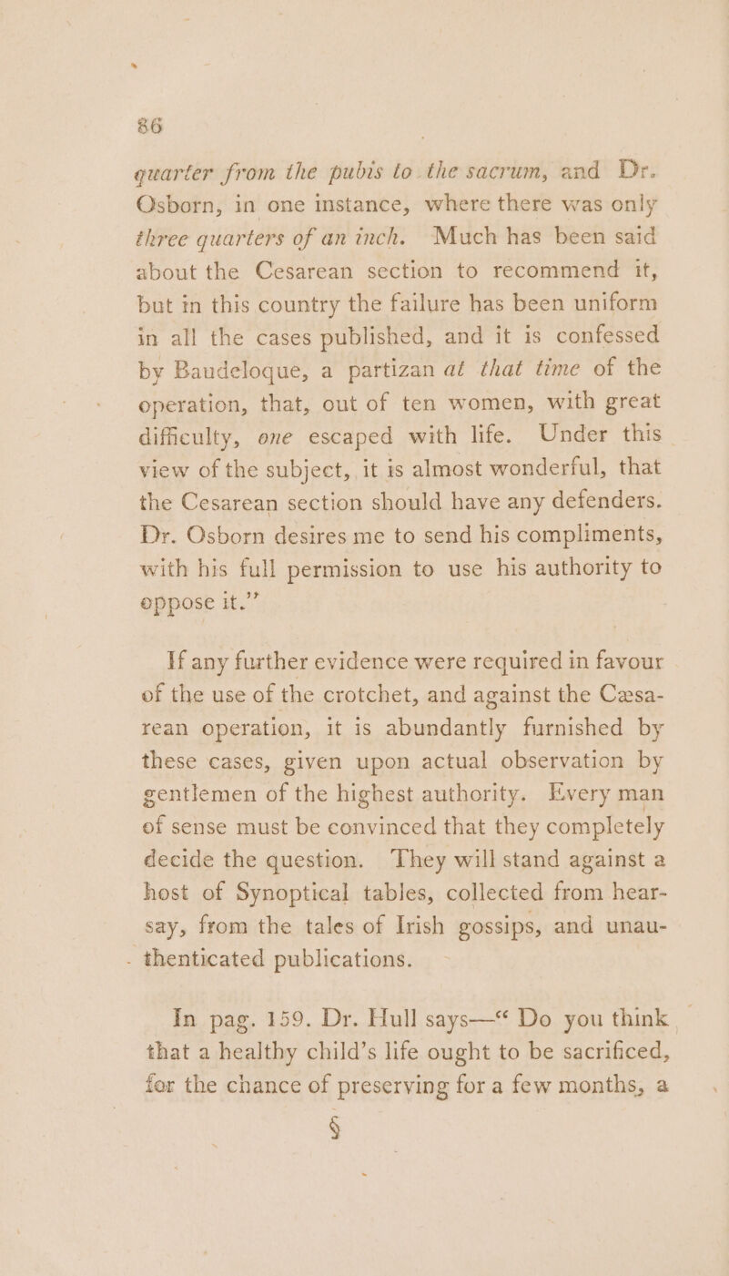 quarter from the pubis to the sacrum, and Dr. Osborn, in one instance, where there was only three quarters of an inch. Much has been said about the Cesarean section to recommend it, but in this country the failure has been uniform in all the cases published, and it is confessed by Baudeloque, a partizan af that time of the operation, that, out of ten women, with great difficulty, one escaped with life. Under this view of the subject, it 1s almost wonderful, that the Cesarean section should have any defenders. Dr. Osborn desires me to send his compliments, with his full permission to use his authority to oppose it.” If any further evidence were required in favour of the use of the crotchet, and against the Cesa- rean operation, it is abundantly furnished by these cases, given upon actual observation by gentlemen of the highest authority. Every man of sense must be convinced that they completely decide the question. ‘They will stand against a host of Synoptical tables, collected from hear- say, from the tales of Irish Ossips, and unau- . thenticated publications. In pag. 159. Dr. Hull says—‘ Do you think _ that a healthy child’s life ought to be sacrificed, fer the chance of preserving for a few months, a §