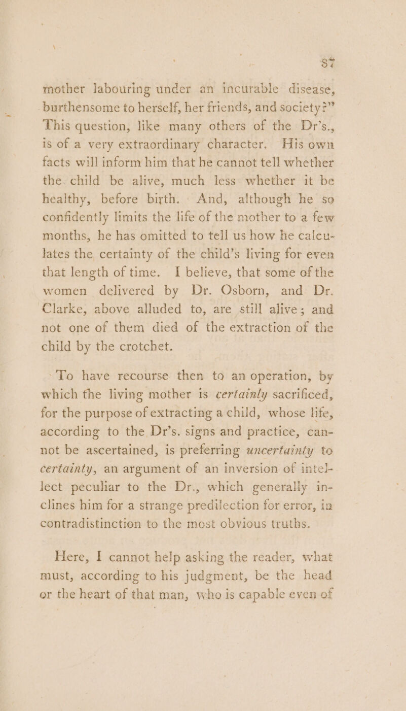 37 mother labouring under an incurable disease, -burthensome to herself, her friends, and society?” This question, like many others of the Dr’s., is of a very extraordinary character. His own facts will inform him that he cannot tell whether the. child be alive, much less: whether it be healthy, before birth. And, although he so confidently limits the life of the mother to a few months, he has omitted to tell us how he calcu- lates the certainty of the child’s living for even that length of time. I believe, that some of the women delivered by Dr. Osborn, and Dr. Clarke, above alluded to, are still alive; and not one of them died of the extraction of the child by the crotchet. ‘To have recourse then to an operation, by which the living mother is certainly sacrificed, for the purpose of extracting a child, whose life, according to the Dr’s. signs and practice, can- not be ascertained, is preferring uncertainty to certainty, an argument of an inversion of intel- lect peculiar to the Dr., which generally in- clines him for a strange predilection for error, in contradistinction to the most obvious truths. Here, I cannot help asking the reader, what must, according to his judgment, be the head or the heart of that man, who is capable even of