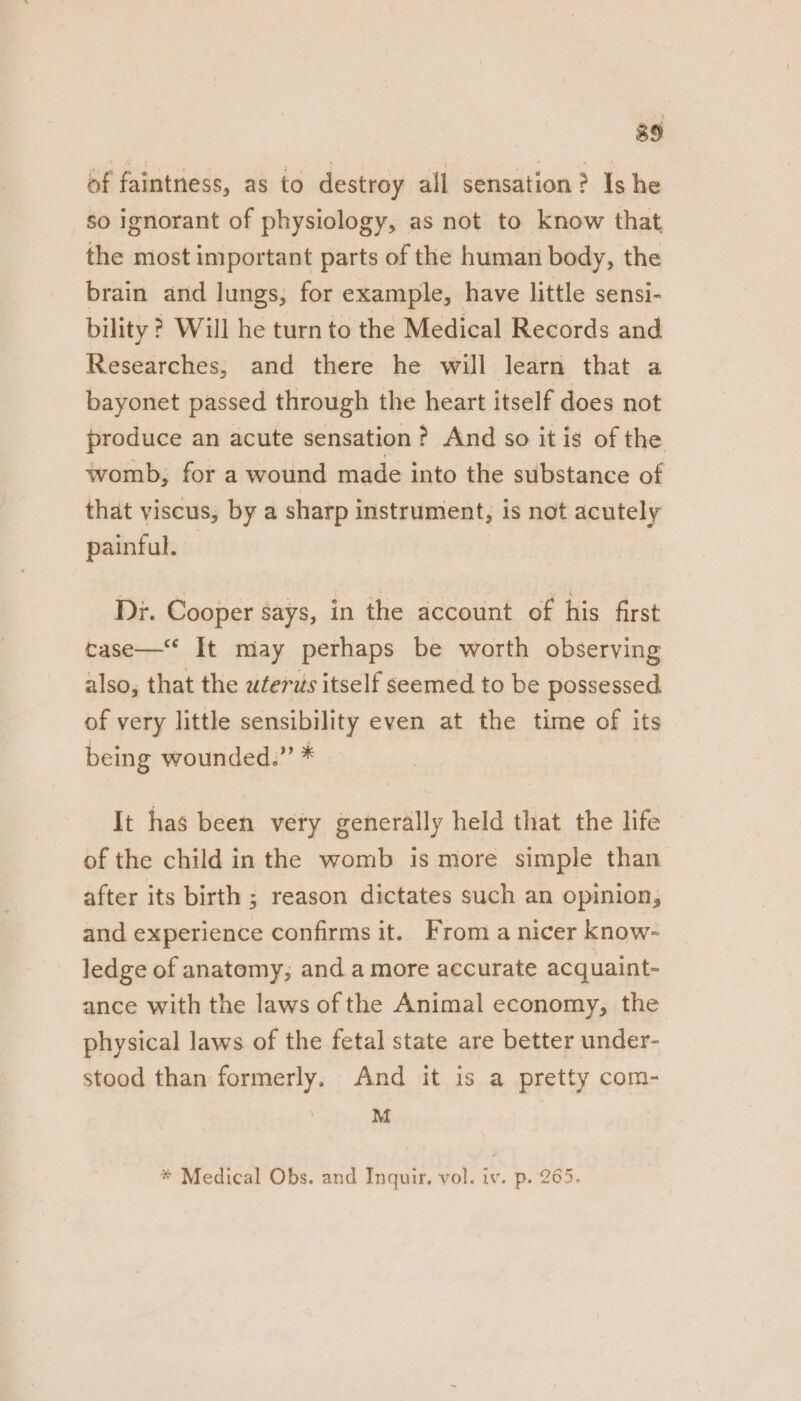 of faintness, as to destroy all sensation? Is he so ignorant of physiology, as not to know that the most important parts of the human body, the brain and lungs, for example, have little sensi- bility ? Will he turn to the Medical Records and Researches, and there he will learn that a bayonet passed through the heart itself does not produce an acute sensation? And so it is of the womb, for a wound made into the substance of that viscus, by a sharp instrument, is not acutely painful. Di. Cooper says, in the account of his first case— It may perhaps be worth observing also, that the wterus itself seemed to be possessed of very little sensibility even at the time of its being wounded.” * It has been very generally held that the life of the child in the womb is more simple than after its birth ; reason dictates such an opinion, and experience confirms it. From a nicer know- ledge of anatomy, and a more accurate acquaint- ance with the laws of the Animal economy, the physical laws of the fetal state are better under- stood than formerly. And it is a pretty com- . M * Medical Obs. and Inquir, vol. iv. p. 265.