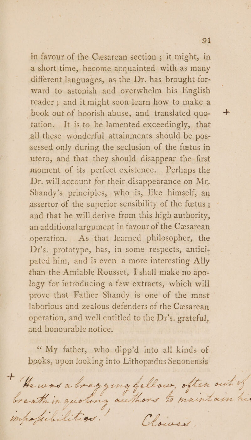 in favour of the Cesarean section ; it might, in a short time, become acquainted with as many different languages, as the Dr. has brought for- ward to astonish and overwhelm his English reader ; and it might soon learn how to make a book out of boorish abuse, and translated quo- + tation. It is to be lamented exceedingly, that all these wonderful attainments should be pos- sessed only during the seclusion of the foetus in utero, and that they should disappear the first moment of its perfect existence. Perhaps the Dr. will account for their disappearance on Mr, Shandy’s principles, who is, like himself, an assertor of the superior sensibility of the foetus ; and that he will derive from this high authority, an additional argument in favour of the Cesarean operation. As that learned philosopher, the Dr’s. prototype, has, in some respects, anticl- pated him, and is even a more interesting Ally than the Amiable Rousset, I shall make no apo- logy for introducing a few extracts, which will prove that Father Shandy is one of the most laborious and zealous defenders of the Cesarean operation, and well entitled to the Dr’s. grateful, and honourable notice. . “My father, who. dipp’d into all kinds of books, upon looking into Lithopadus Senonensis re y, | ee Pa. A-teed LL bp ae bellow, often eign vj va i ZL, 4 f&gt; ,. v4 . Pe Pe tf BLO UA tt BEE SABHKS AO PALUAFLL ALG FeCA if