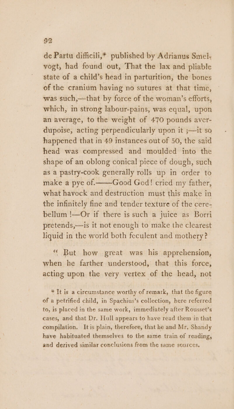 de Partu difficili,* published by Adrianus Smel- vogt, had found out, That the lax and pliable state of a child’s head in parturition, the bones of the cranium having no sutures at that time, was such,—that by force of the woman’s efforts, which, in strong labour-pains, was equal, upon an average, to the weight of 470 pounds aver- dupoise, acting perpendicularly upon it ;—it so happened that in 49 instances out of 50, the said head was compressed and moulded into the shape of an oblong conical piece of dough, such as a pastry-cook generally rolls up in order to make a pye of. Good God! cried my father, what havock and destruction must this make in the infinitely fine and tender texture of the cere- bellum !—Or if there is such a juice as Borri pretends,—is it not enough to make the clearest liquid in the world both feculent and mothery? *¢ But how great was his apprehension, when he farther understood, that this force, acting upon the very vertex of the head, not * It is a circumstance worthy of remark, that the figure of a petrified child, in Spachius’s collection, here referred to, is placed in the same work, immediately after Rousset’s cases, and that Dr. Hull appears to have read them in that compilation. It is plain, therefore, that he and Mr. Shandy have habituated themselves to the same train of reading, and derived similar conclusions from the same sources.