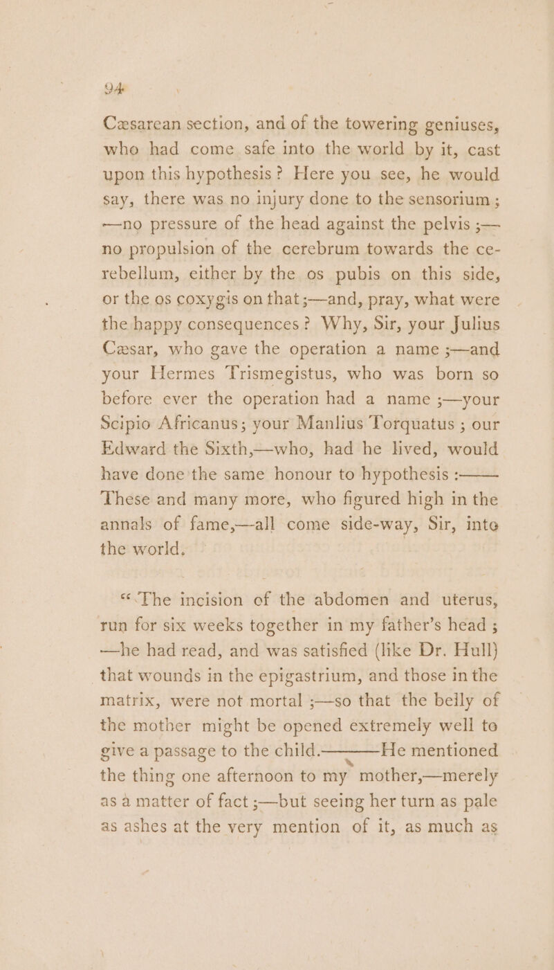 de Cesarean section, and of the towering geniuses, whe had come safe into the world by it, cast upon this hypothesis? Here you see, he would say, there was no injury done to the sensorium ; ——no pressure of the head against the pelvis ;— no propulsion of the cerebrum towards the ce- rebellum, either by the os pubis on this side, or the os coxygis on that ;—and, pray, what were the happy consequences? Why, Sir, your Julius Cesar, who gave the operation a name ;—and your Hermes ‘Trismegistus, who was born so before ever the operation had a name ;—your Scipio Africanus; your Manlius ‘Torquatus ; our Edward the Sixth,—who, had he hved, would have done'the same honour to hypothesis : These and many more, who figured high in the annals of fame,—-all come side-way, Sir, inte the world. | “<The incision of the abdomen and uterus, run for six weeks together in my father’s head ; —he had read, and was satisfied (like Dr. Hull) that wounds in the epigastrium, and those in the matrix, were not mortal ;—so that the beily of the mother might be opened extremely well to give a passage to the child———He mentioned the thing one afternoon to my mother,—merely as a matter of fact ;—but seeing her turn as pale as ashes at the very mention of it, as much as