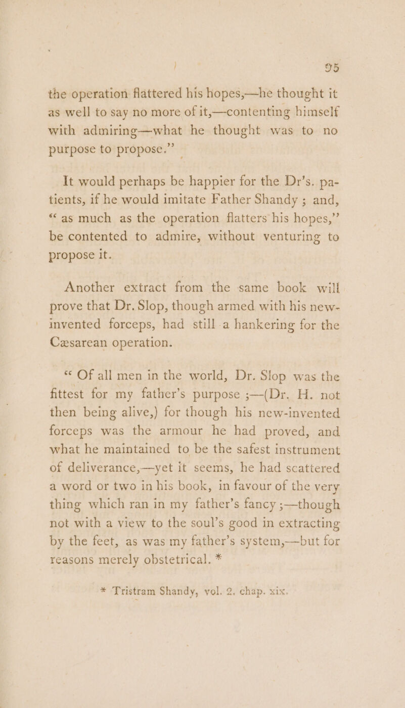 the operation flattered his hopes,—he thought it as well to say no more of it,—contenting himself with admiring—what he thought was to no purpose to propose.” It would perhaps be happier for the Dr’s. pa- tients, if he would imitate Father Shandy ; and, ‘“as much as the operation flatters his hopes,”’ be contented to admire, without venturing to propose it. Another extract from the same book will prove that Dr. Slop, though armed with his new- invented forceps, had still a hankering for the Cesarean operation. ** Of all men in the world, Dr. Slop was the fittest for my father’s purpose ;—(Dr. H. not then being alive,) for though his new-invented forceps was the armour he had proved, and what he maintained to be the safest instrument of deliverance,—yet it seems, he had scattered a word or two in his book, in favour of the very thing which ran in my father’s fancy ;—though not with a view to the soul’s good in extracting by the feet, as was my father’s system,——but for reasons merely obstetrical. *