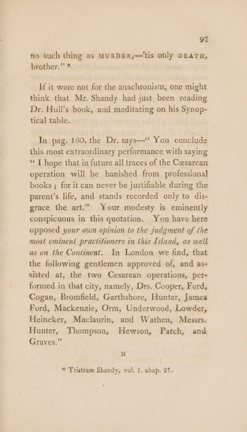 O7 no such thing as MURDER,—'tis only DEATH, brother.”’ * If it were not for the anachronism, one might think that Mr. Shandy had just been reading Dr. Hull’s book, and meditating on his Synop- tical table. In pag. 160, the Dr. says—‘‘ You conclude this most extraordinary performance with saying *‘ J hope that in future all traces of the Caesarean. operation will be banished from professional books ; for it can never be justifiable during the parent’s life, and stands recorded only to dis- grace the art.”’ Your modesty is eminently | conspicuous in this quotation. You have here opposed your own opinion to the judgment of the most eminent practitioners in this Island, as well as on the Continent. In London we find, that the following gentlemen approved of, and as- — sisted. at, the two Cesarean operations, per- formed in that city, namely, Drs. Cooper, Ford, Cogan, Bromfield, Garthshore, Hunter, James Ford, Mackenzie, Orm, Underwood, Lowder, Heineker, Maclaurin, and Wathen, Messrs. Hunter, Thompson, Hewson, Patch, and Graves.” N