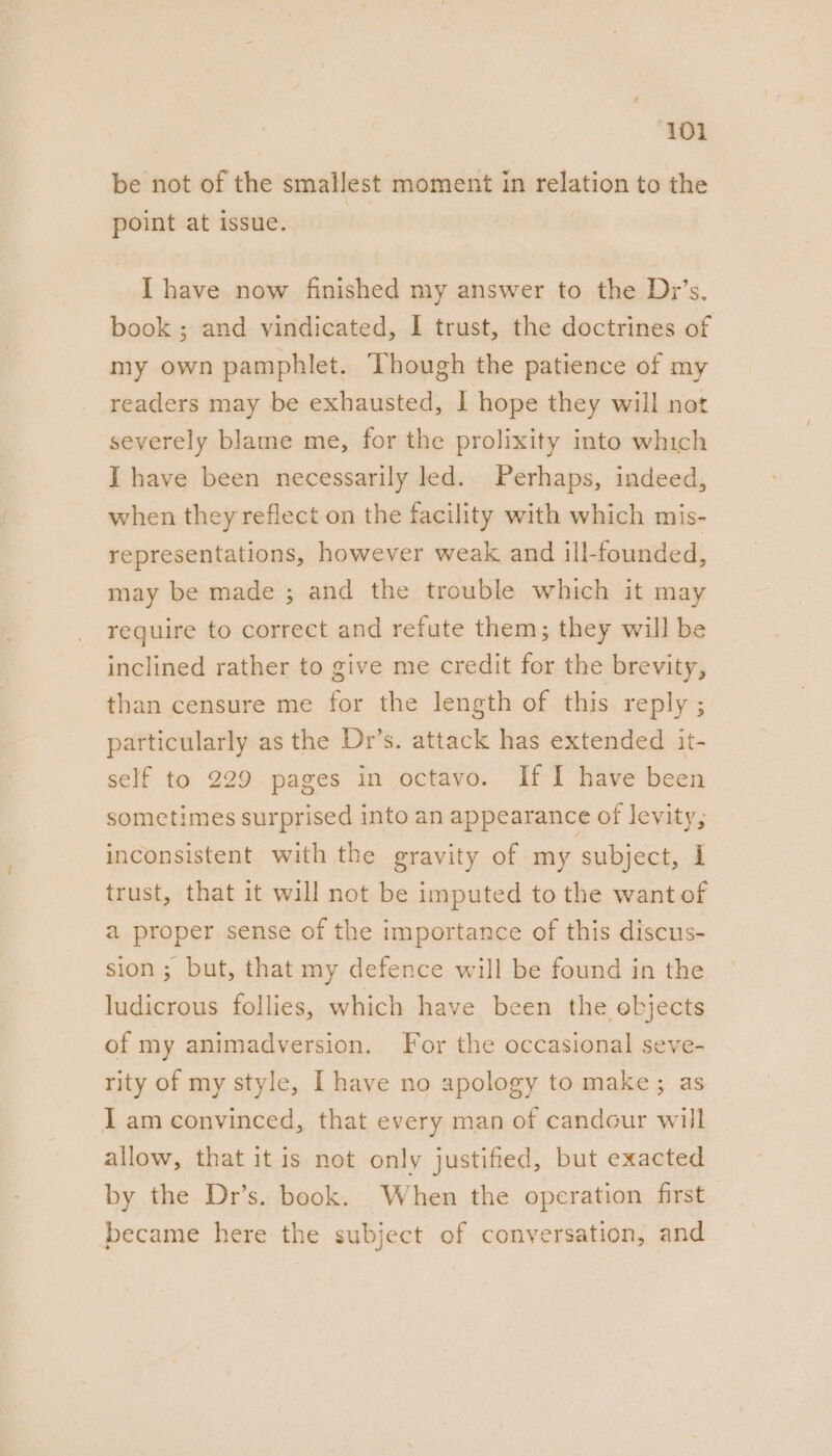 be not of the smallest moment in relation to the point at issue. I have now finished my answer to the Dr’s. book ; and vindicated, I trust, the doctrines of my own pamphlet. Though the patience of my readers may be exhausted, | hope they will not severely blame me, for the prolixity into which I have been necessarily led. Perhaps, indeed, when they reflect on the facility with which mis- representations, however weak and ill-founded, may be made ; and the trouble which it may require to correct and refute them; they will be inclined rather to give me credit for the brevity, than censure me for the length of this reply ; particularly as the Dr’s. attack has extended it- self to 229 pages in octavo. If I have been sometimes surprised into an appearance of levity, inconsistent with the gravity of my subject, I trust, that it will not be imputed to the want of a proper sense of the importance of this discus- sion ; but, that my defence will be found in the ludicrous follies, which have been the ebjects of my animadversion. For the occasional seve- rity of my style, I have no apology to make; as lam convinced, that every man of candour will allow, that it is not only justified, but exacted by the Dr’s. book. When the operation first became here the subject of conversation, and