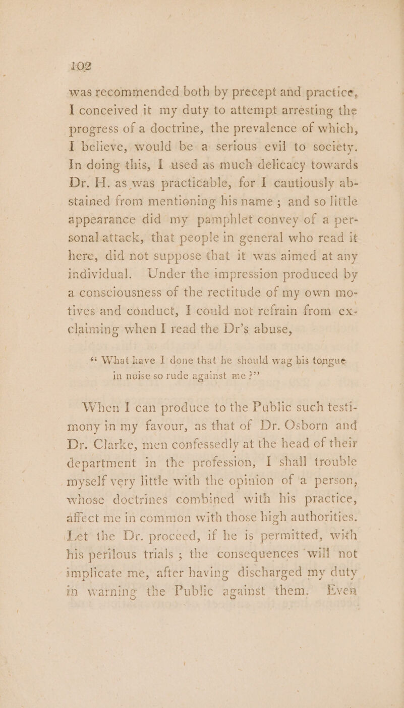 LOZ was recommended both by precept and practice, I conceived it my duty to attempt arresting the progress of a doctrine, the prevalence of which, I believe, would be a serious evil to society. In doing this, I used as much delicacy towards Dr. H. as was practicable, for I cautiously ab- stained from mentioning his name ; and so little appearance did my pamphlet convey of a per- sonal attack, that people in general who read it here, did not suppose that it was aimed at any individual. Under the impression produced by a consciousness of the rectitude of my own mo- tives and conduct, I could not refrain from ex: claiming when I read the Dr’s abuse, ‘“ What fa I done that he should wag bis tongue in noise so rude against me &gt;”? When I can produce to the Public such testi- mony in my favour, as that of Dr. Osborn and Dr. Clarke, men confessedly at the head of their department in the profession, I shall trouble myself very little with the opinion of ‘a person, whose doctrines combined with his practice, affect me in common with those high authorities. ‘Let the Dr. proceed, if he is permitted, with his perilous trials ; the consequences will not implicate me, after having discharged my duty _ —