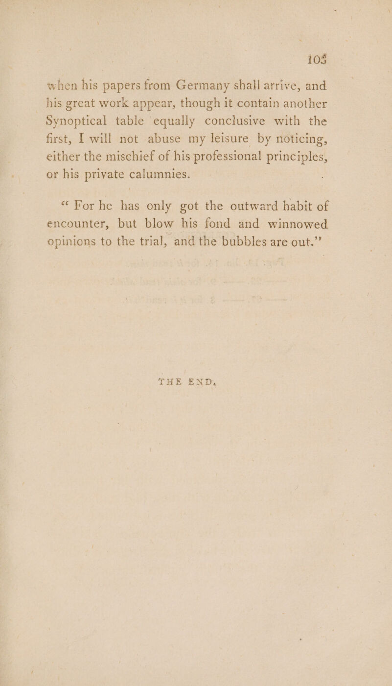 105 when his papers from Germany shall arrive, and his great work appear, though it contain another - Synoptical table equally conclusive with the first, I will not abuse my leisure by noticing, either the mischief of his professional principles, or his private calumnies. “For he has only got the outward habit of encounter, but blow his fond and winnowed opinions to the trial, and the bubbles are out.” THE END,