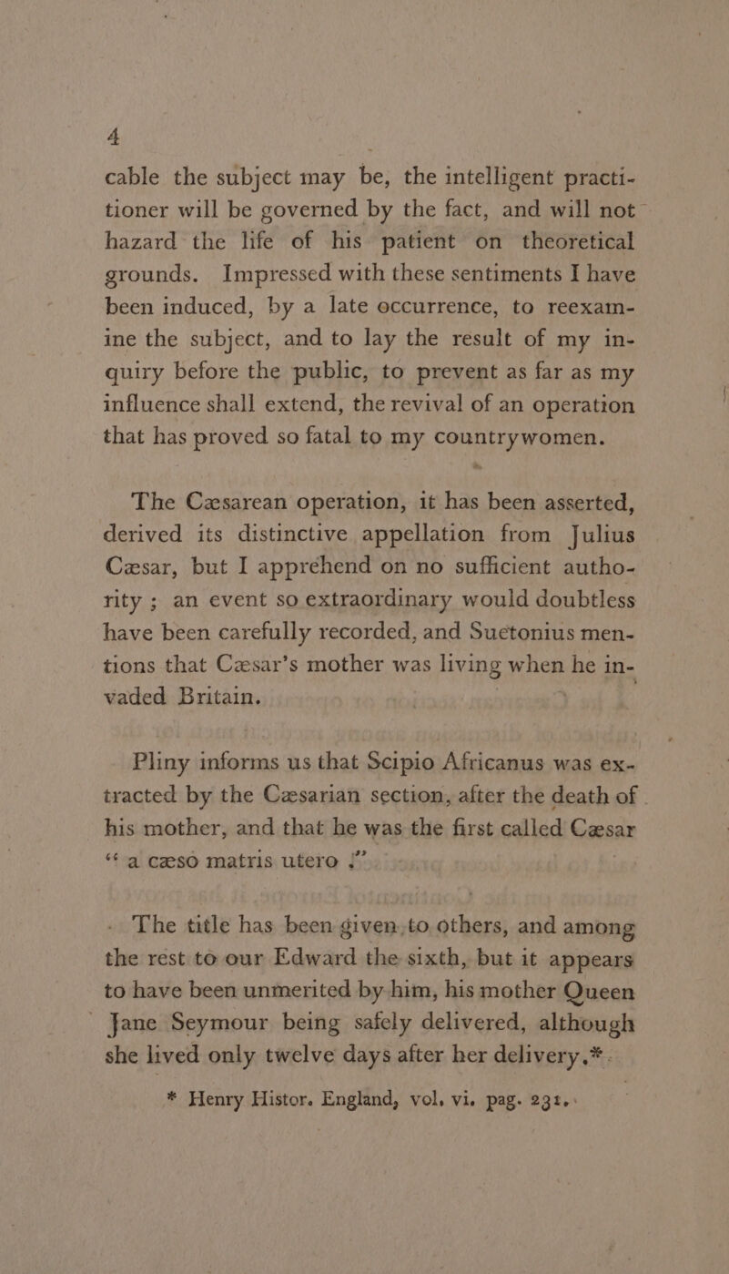 cable the subject may be, the intelligent practi- tioner will be governed by the fact, and will not hazard the life of his patient on theoretical grounds. Impressed with these sentiments I have been induced, by a late occurrence, to reexam- ine the subject, and to lay the result of my in- quiry before the public, to prevent as far as my influence shall extend, the revival of an operation that has proved so fatal to my countrywomen. The Czxsarean operation, it has been asserted, derived its distinctive appellation from Julius Czsar, but I apprehend on no sufficient autho- rity ; an event so extraordinary would doubtless have been carefully recorded, and Suetonius men- tions that Czsar’s mother was living when he i in- vaded Britain. Pliny informs us that Scipio Africanus was ex- tracted by the Caesarian section, after the death of . his mother, and that Be was the first called Gasar $4 al Gze80 matris utero The title has been given,to, others, and among the rest to our Edward the sixth, but it appears to have been unmerited by him, his mother Queen - Jane Seymour being safely delivered, although she lived only twelve days after her delivery ,* * Henry Histor. England, vol, vi. pag. 231.: