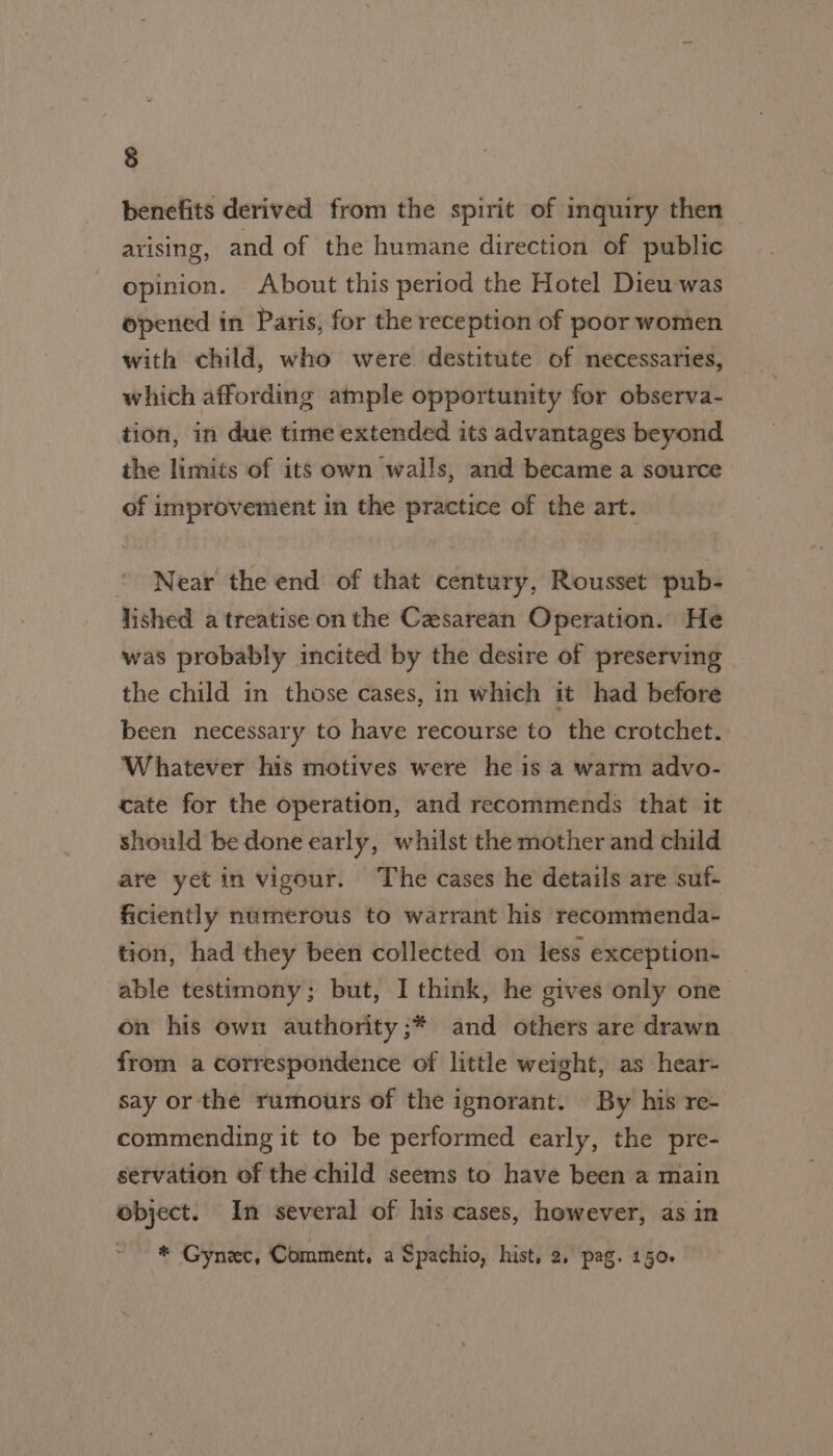 benefits derived from the spirit of inquiry then arising, and of the humane direction of public opinion. About this period the Hotel Dieu was opened in Paris, for the reception of poor women with child, who were destitute of necessaries, which affording ample opportunity for observa- tion, in due time extended its advantages beyond the limits of its own walls, and became a source of improvement in the practice of the art. Near the end of that century, Rousset pub- lished a treatise on the Cesarean Operation. He was probably incited by the desire of preserving the child in those cases, in which it had before been necessary to have recourse to the crotchet. Whatever his motives were he is a warm advo- cate for the operation, and recommends that it should be done early, whilst the mother and child are yet in vigour. The cases he details are suf- ficiently numerous to warrant his recommenda- tion, had they been collected on less exception- able testimony; but, I think, he gives only one on his own authority;* and others are drawn from a correspondence of little weight, as hear- say or the rumours of the ignorant. By his re- commending it to be performed early, the pre- servation of the child seems to have been a main object. In several of his cases, however, as in * Gynec, Comment, a Spachio, hist, 2, pag. 150.