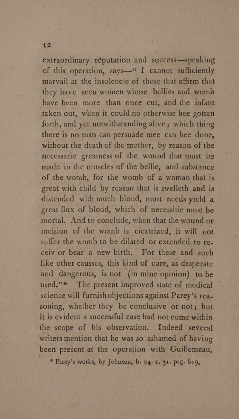 extraordinary réputation and success—speaking of this operation, says—‘ I cannot sufficiently marvail at the insolencie of those that affirm that they have seen women whose. bellies and womb have been more than once cut, and the infant taken out, when it could no otherwise bee gotten ~ forth, and yet notwithstanding alive; which thing there is no man can persuade mee can bee done, without the death of the mother, by reason of the necessarie greatness of the wound that must be made in the muscles of the bellie, and substance of the womb, for the womb of a woman that is great with child by reason that it swelleth and is distended with much bloud, must needs yield a great flux of bloud, which of necessitie must be mortal. And to conclude, when that the wound or incision of the womb is cicatrized, it will not suffer the womb to be dilated or extended to re- ceiv or bear a new birth. For these and such like other causses, this kind of cure, as desperate and dangerous, is not (in mine opinion) to be used.”’* The present improved state of medical science will furnish objections against Parey’s rea- soning, whether they be conclusive or not; but it is evident a successful case had not come within the scope of his observation. Indeed several writers mention that he was so ashamed of having been present at the operation with Guillemeau, * Parey’s works, by Johnson, b. 24. c. 91. pag. 619,