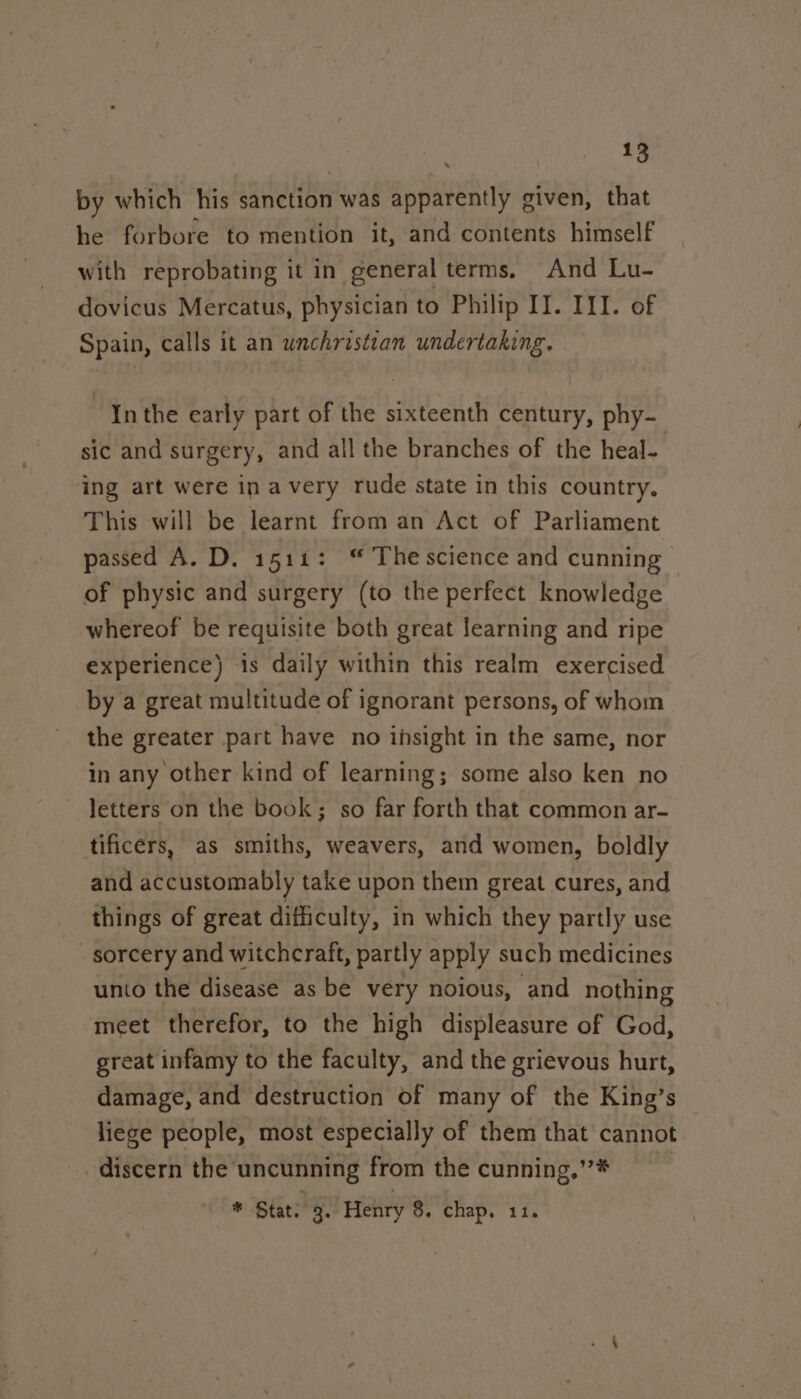 by which his sanction was apparently given, that he forbore to mention it, and contents himself with reprobating it in general terms. And Lu- dovicus Mercatus, physician to Philip II. III. of Spain, calls it an unchristian undertaking. “Inthe early part of the sixteenth century, phy- sic and surgery, and all the branches of the heal- ing art were in avery rude state in this country. This will be learnt from an Act of Parliament passed A. D. 1511: “ The science and cunning of physic and surgery (to the perfect knowledge whereof be requisite both great learning and ripe experience) is daily within this realm exercised by a great multitude of ignorant persons, of whom the greater part have no ihsight in the same, nor in any other kind of learning; some also ken no letters on the book; so far forth that common ar- tificers, as smiths, weavers, and women, boldly and accustomably take upon them great cures, and things of great difficulty, in which they partly use sorcery and witchcraft, partly apply such medicines unto the disease as be very noious, and nothing meet therefor, to the high displeasure of God, great infamy to the faculty, and the grievous hurt, damage, and destruction of many of the King’s liege people, most especially of them that cannot discern the uncunning from the cunning,’’* * Stat. 9. Henry 8. chap. 11.