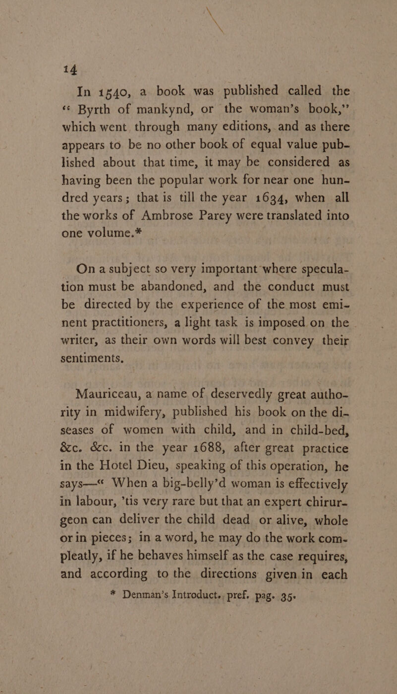 In 1840, a book was published called the ‘© Byrth of mankynd, or the woman’s book,’ which went through many editions,.and as there appears to. be no other book of equal value pub- lished about that time, it may be considered as having been the popular work for near one hun- dred years; that is till the year 1634, when all the works of Ambrose Parey were translated into one volume.* | On a subject so very important where specula- tion must be abandoned, and the conduct must be directed by the experience of the most emi- nent practitioners, a light task is imposed on the ~ writer, as their own words will best convey their sentiments, Mauriceau, a name of deservedly great autho- rity in midwifery, published his book on the di- -seases of women with child, and in child-bed, &c. d&c. in the year 1688, after great practice in the Hotel Dieu, speaking of this operation, he says—* When a big-belly’d woman is effectively in labour, ’tis very rare but that an expert chirur- geon can deliver the child dead or alive, whole or in pieces; in a word, he may do the work com- pleatly, if he behaves himself as the case requires, and according to the directions given in each * Denman’s Introduct., pref. pag. 35.