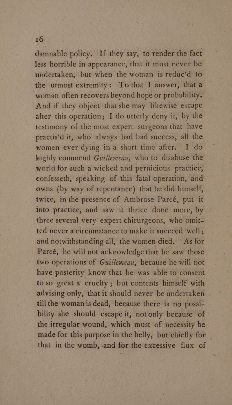 damnable policy. If they say, to render the fact less horrible in appearance, that it must never be undertaken, but when the woman is reduc’d to the utmost extremity: To that I answer, that a woman often recovers beyond hope or probability. And if they object that she may likewise escape after this operation; I do utterly deny it, by the testimony of the most expert surgeons that have practis’d it, who always had bad success, all the women ever dying ina short time after. I do highly commend Guzllemeau, who to disabuse the world for such a wicked and pernicious practice, confesseth, speaking of this fatal operation, and owns (by way of repentance) that he did himself, twice, in the presence of Ambrose Parcé, put it into practice, and saw it thrice done more, by three several very expert chirurgeons, who omit- ted never acircumstance to make it succeed well; and notwithstanding all, the women died. As for Pareé, he will not acknowledge that he saw those two operations of Guzllemeau, because he will not have posterity know that he was able to consent to so great a cruelty; but contents himself with advising only, that it should never be undertaken till the woman is dead, because there is no possi- bility she should escape it, notonly because of the irregular wound, which must of necessity be made for this purpose in the belly, but chiefly for — that in the womb, -and for the excessive flux of