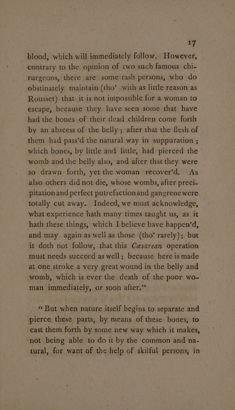 blood, which will immediately follow. However, contrary to the opinion of two such famous chi- _rurgeons, there are some rash persons, who do obstinately maintain (tho’ with as little reason as Rousset) that it is not impossible for a woman to escape, because they have seen some that have had the bones of their dead children come forth by an abscess of the belly; after that the flesh of them had pass’d the natural way in suppuration ; which bones, by little and little, had pierced the womb and the belly also, and after that they were so drawn forth, yet the woman recover’d. As also others did not die, whose wombs, after preci- pitation and perfect putrefaction and gangrene were totally cut away. Indeed, we must acknowledge, what experience hath many times taught us, as it hath these things, which I believe have happen’d, and may again as well as those (tho’ rarely); but it doth not follow, that this Cesarean operation must needs succeed as well; because here is made ~ at one stroke a very great wound in the belly and womb, which is ever the death of the poor wo- man immediately, or soon after.” _ “But when nature itself begins to separate and pierce, these parts, by means of these bones, to cast them forth by some new way which it makes, not being able to do it by the common and na- tural, for want of the help of skilful persons, in