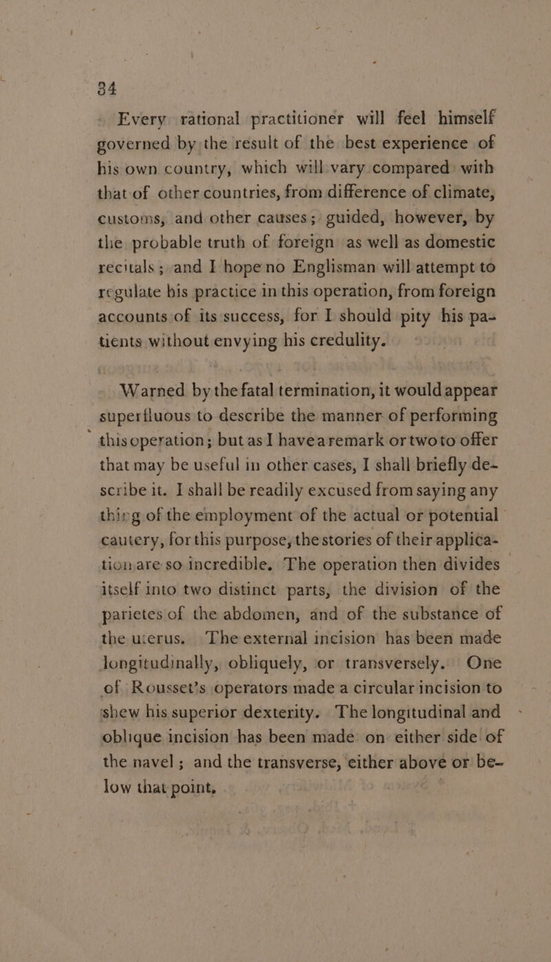 Every rational practitioner will feel himself governed by the result of the best experience of his own country, which will:vary compared: with that of other countries, from difference of climate, customs, and other causes; guided, however, by the probable truth of foreign as well as domestic recitals; and I hopeno Englisman will attempt to regulate bis practice in this operation, from foreign accounts of its success, for I should pity his pa- tients without envying his credulity. Warned by the fatal termination, it would appear superfluous to describe the manner of performing ' this operation; but asI havearemark ortwoto offer that may be useful in other cases, I shall briefly de~ scribe it. I shall be readily excused from saying any thing of the employment of the actual or potential cautery, forthis purpose, the stories of their applica- tionare so incredible, The operation then divides — itself into two distinct parts, the division of the parietes of the abdomen, and of the substance of the uierus. The external incision has been made longitudinally, obliquely, or transversely. One of Rousset’s operators made a circular incision to shew his superior dexterity. The longitudinal and oblique incision has been made on either side of the navel; and the transverse, either above or be- low that point, :