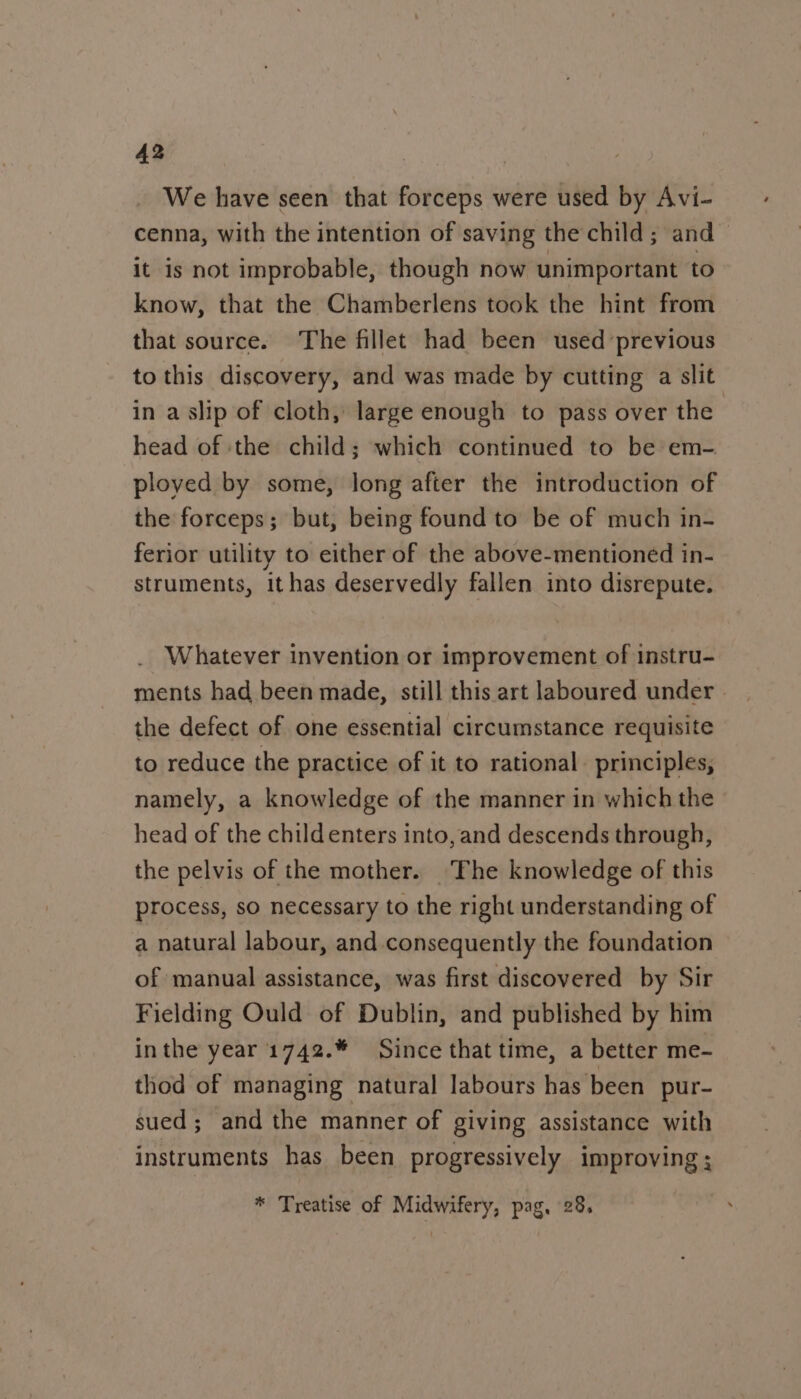 We have seen that forceps were used by Avi- cenna, with the intention of saving the child; and it is not improbable, though now unimportant to know, that the Chamberlens took the hint from that source. The fillet had been used previous to this discovery, and was made by cutting a slit in a slip of cloth, large enough to pass over the head of ‘the child; which continued to be em- ployed by some, long after the introduction of the forceps; but, being found to be of much in- ferior utility to either of the above-mentioned in- struments, ithas deservedly fallen into disrepute. Whatever invention or improvement of instru- ments had been made, still this art laboured under | the defect of one essential circumstance requisite to reduce the practice of it to rational. principles, namely, a knowledge of the manner in which the head of the childenters into, and descends through, the pelvis of the mother. The knowledge of this process, so necessary to the right understanding of a natural labour, and consequently the foundation of manual assistance, was first discovered by Sir Fielding Ould of Dublin, and published by him inthe year 1742.* Since that time, a better me- thod of managing natural labours has been pur- sued; and the manner of giving assistance with instruments has been progressively improving ; * Treatise of Midwifery, pag, 28.