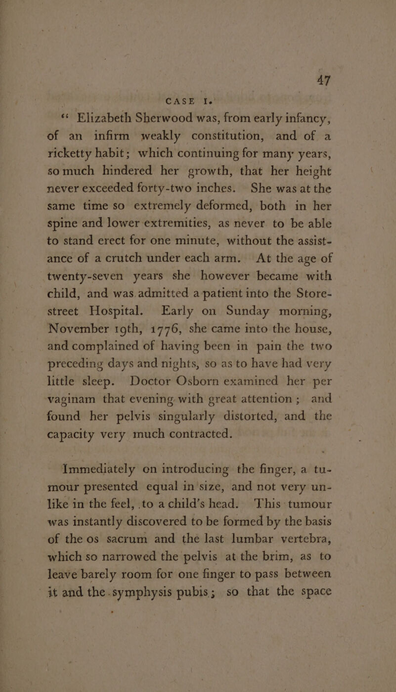 | CASE I. . ‘© Elizabeth Sherwood was, from early infancy, of an infirm weakly constitution, and of a ricketty habit; which continuing for many years, somuch hindered her growth, that her height never exceeded forty-two inches. She was atthe same time so extremely deformed, both in her spine and lower extremities, as never to be able to stand erect for one minute, without the assist- ance of a crutch under each arm. At the age of twenty-seven years she however became with child, and was.admitted a patient into the Store- street Hospital. Early on Sunday morning, November toth, 1776, she came into the house, and complained of having been in pain the two preceding days and nights, so as to have had very little sleep. Doctor Osborn examined her per vaginam that evening with great attention; and found her pelvis singularly distorted, and the capacity very much contracted. Immediately on introducing the finger, a tu- mour presented equal in size, and not very un- like in the feel, to achild’s head. This tumour was instantly discovered to be formed by the basis of the os sacrum and the last lumbar vertebra, which so narrowed the pelvis at the brim, as to leave barely room for one finger to pass between it and the.symphysis pubis; so that the space