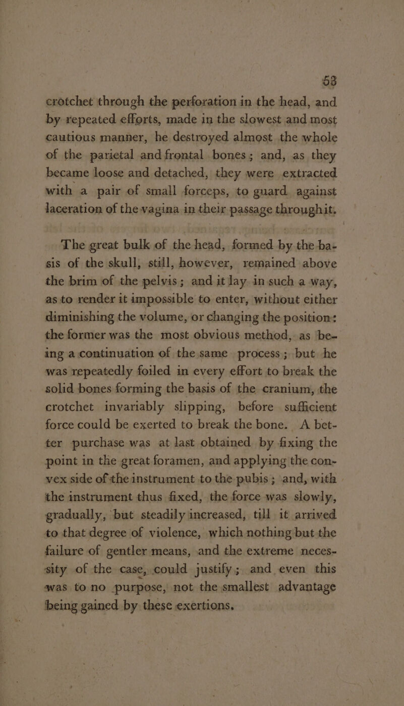 o8 cxrotchet through the perforation in the head, and by repeated efforts, made in the slowest and most cautious manner, he destroyed almost the whole of the parietal and frontal bones; and, as they became loose and detached, they were extracted with a pair of small forceps, to guard against laceration of the vagina in their passage throughit. The great bulk of the head, formed by the ba- sis of the skull, still, however, remained above the brim of the pelvis; and it lay in such a way, as to render it impossible to enter, without either diminishing the volume, or changing the position: the former was the most obvious method, as be- ing a continuation of the same process; but he was repeatedly foiled in every effort to break the solid bones forming the basis of the cranium, the crotchet invariably slipping, before sufficient force could be exerted to break the bone. A bet- ter purchase was at last obtained by fixing the point in the great foramen, and applying the con- vex side of the instrument to the pubis ; and, with | the instrument thus fixed, the force was slowly, gradually, but steadily increased, till it arrived to that degree of violence, which nothing but the failure of gentler means, and the extreme neces- sity of the case, could justify; and even this qwas to no purpose, not the smallest advantage being gained by these exertions,