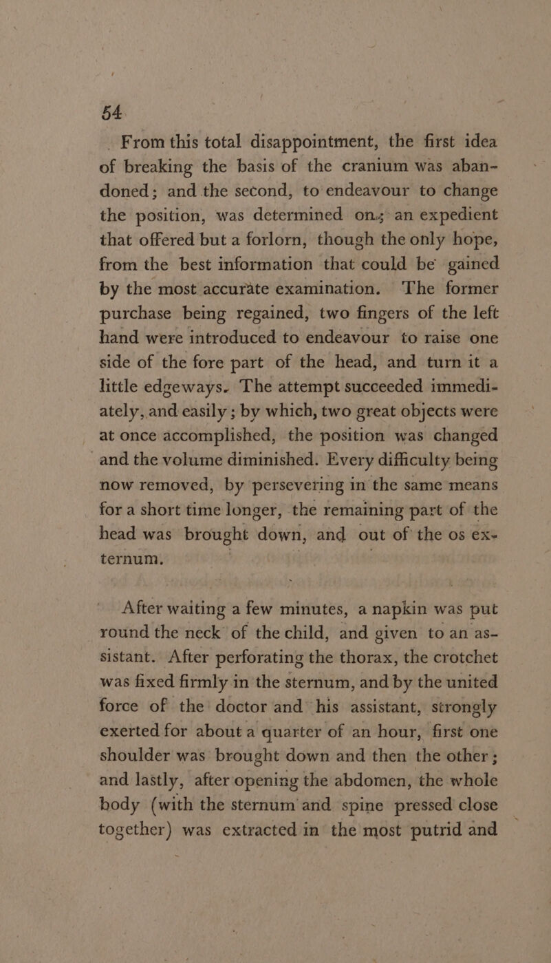 _ From this total disappointment, the first idea of breaking the basis of the cranium was aban- doned; and the second, to endeavour to change the position, was determined ons: an expedient that offered but a forlorn, though the only hope, from the best information that could be gained by the most accurate examination. The former purchase being regained, two fingers of the left hand were introduced to endeavour to raise one side of the fore part of the head, and turn it a little edgeways. The attempt succeeded immedi- ately, and easily ; by which, two great objects were at once accomplished, the position was changed and the volume diminished. Every difficulty being now removed, by persevering in the same means for a short time longer, the remaining part of the head was brought down, and out of the os ex- ternum, ? | | After waiting a few minutes, a napkin was put round the neck’ of the child, and given to an as- sistant. After perforating the thorax, the crotchet was fixed firmly in the sternum, and by the united force of the doctor and his assistant, strongly exerted for about a quarter of an hour, first one shoulder was brought down and then the other ; and lastly, after opening the abdomen, the whole body (with the sternum and spine pressed close together) was extracted in the most putrid and