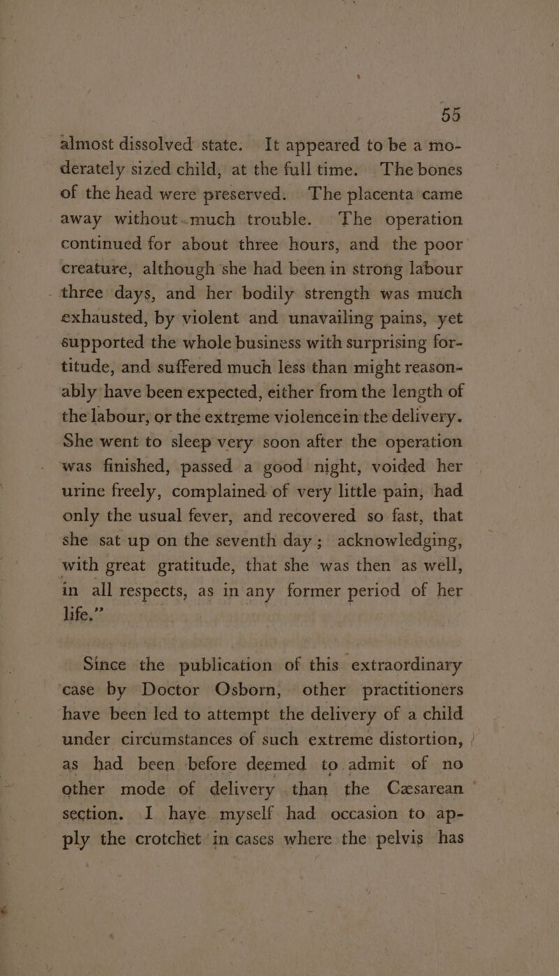 almost dissolved state. It appeared to be a mo- derately sized child, at the full time. The bones of the head were preserved. The placenta came away without.much trouble. The operation creature, although she had been in strong labour _ three days, and her bodily strength was much exhausted, by violent and unavailing pains, yet supported the whole business with surprising for- titude, and suffered much less than might reason- ably have been expected, either from the length of the labour, or the extreme violencein the delivery. She went to sleep very soon after the operation was finished, passed a good night, voided her urine freely, complained. of very little pain, had only the usual fever, and recovered so fast, that she sat up on the seventh day; acknowledging, with great gratitude, that she was then as well, in all respects, as in any former period of her life.” Since the publication of this extraordinary case by Doctor Osborn, other practitioners have been led to attempt the delivery of a child under circumstances of such extreme distortion, as had been before deemed to admit of no section. I. haye myself had occasion to ap- ply the crotchet in cases where the pelvis has ee