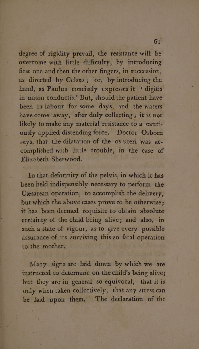 degree of rigidity prevail, the resistance will be overcome with little difficulty, by introducing first one and then the other fingers, in succession, as directed by Celsus; or, by introducing the hand, as Paulus concisely expresses it ‘ digitis in unum conductis.’ But, should the patient have been in labour for some days, and the waters have come away, after duly collecting ; it is not likely to make any material resistance to a cauti- ously applied distending force. Doctor Osborn says, that the dilatation of the os uteri was ac- complished with little trouble, in the case of Elizabeth Sherwood. In that deformity of the pelvis, in which it has been held indispensibly necessary to perform the Czsarean operation, to accomplish the delivery, but which the above cases prove to be otherwise; it has been deemed requisite to obtain absolute certainty of the child being alive; and also, in such a state of vigour, as to give every possible assurance of its surviving this so fatal $e eee to the mother. Many signs are laid down by which we are instructed to determine on the child’s being alive; but they are in general so equivocal, that it is only when taken collectively, that any stress can be laid upon them. The declaration of the