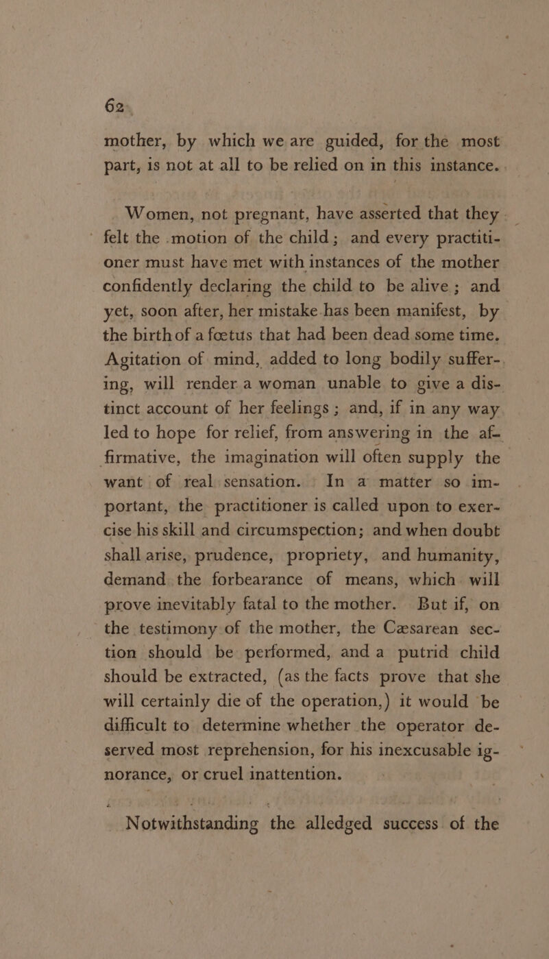 62° mother, by which we are guided, for the most part, is not at all to be relied on in this instance. . Women, not pregnant, have asserted that they - felt the -motion of the child; and every practiti- oner must have met with instances of the mother confidently declaring the child to be alive; and yet, soon after, her mistake.has been manifest, by the birth of a foetus that had been dead some time. Agitation of mind, added to long bodily suffer-. ing, will render a woman unable to give a dis- tinct account of her feelings ; and, if in any way led to hope for relief, from answering in the af- firmative, the imagination will often supply the want of real sensation. In a matter so im- portant, the practitioner is called upon to exer- cise his skill and circumspection; and when doubt shall arise, prudence, propriety, and humanity, demand the forbearance of means, which. will prove inevitably fatal to the mother. But if, on the testimony of the mother, the Caesarean sec- tion should be performed, anda putrid child should be extracted, (as the facts prove that she will certainly die of the operation,) it would ‘be difficult to determine whether the operator de- served most reprehension, for his inexcusable ig- norance, or cruel inattention. Notwithstanding the alledged success of the