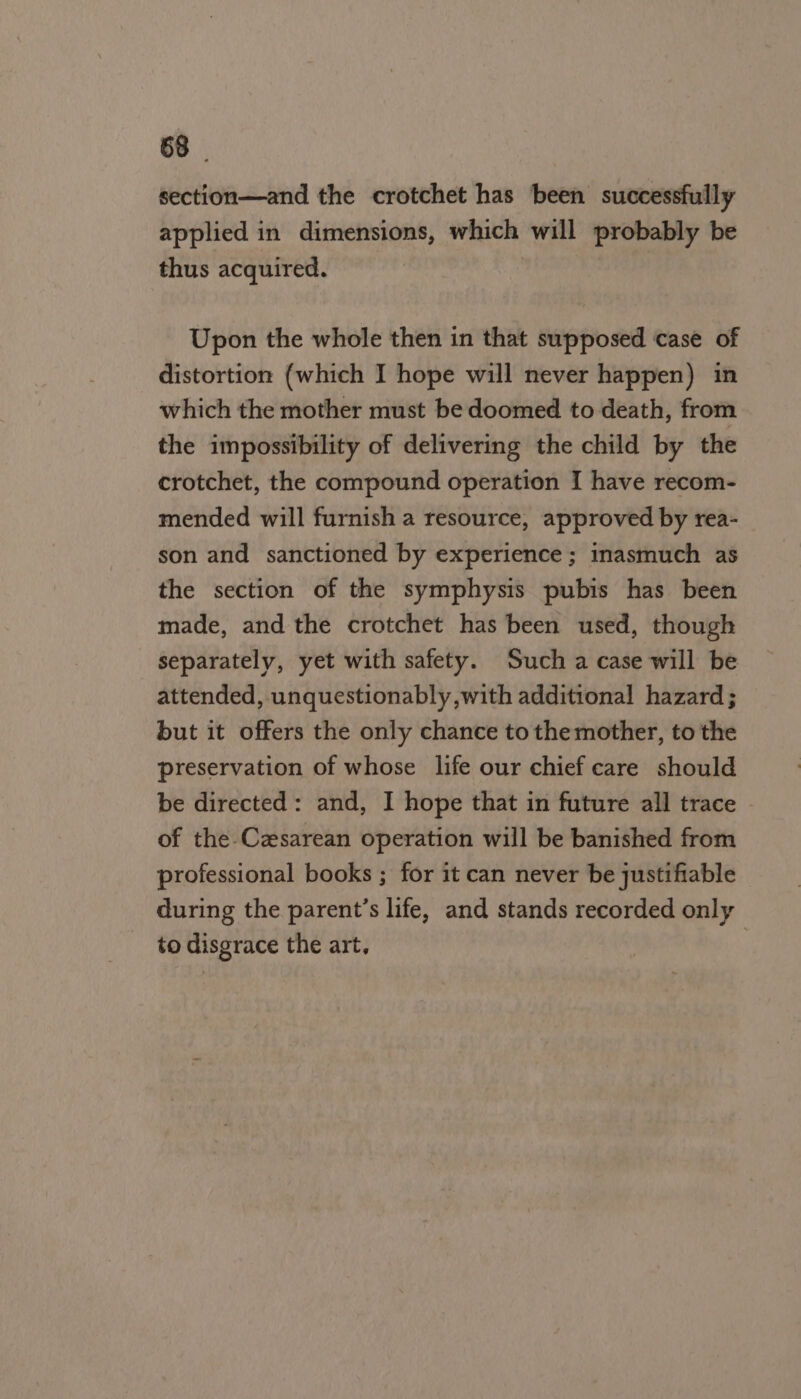 section—and the crotchet has been successfully applied in dimensions, which will probably be thus acquired. Upon the whole then in that supposed case of distortion (which I hope will never happen) in which the mother must be doomed to death, from the impossibility of delivering the child by the crotchet, the compound operation I have recom- mended will furnish a resource, approved by rea- son and sanctioned by experience ; inasmuch as the section of the symphysis pubis has been made, and the crotchet has been used, though separately, yet with safety. Such a case will be attended, unquestionably with additional hazard ; but it offers the only chance to the mother, to the preservation of whose life our chief care should be directed: and, I hope that in future all trace of the Cesarean operation will be banished from professional books ; for it can never be justifiable during the parent’s life, and stands recorded only to disgrace the art,