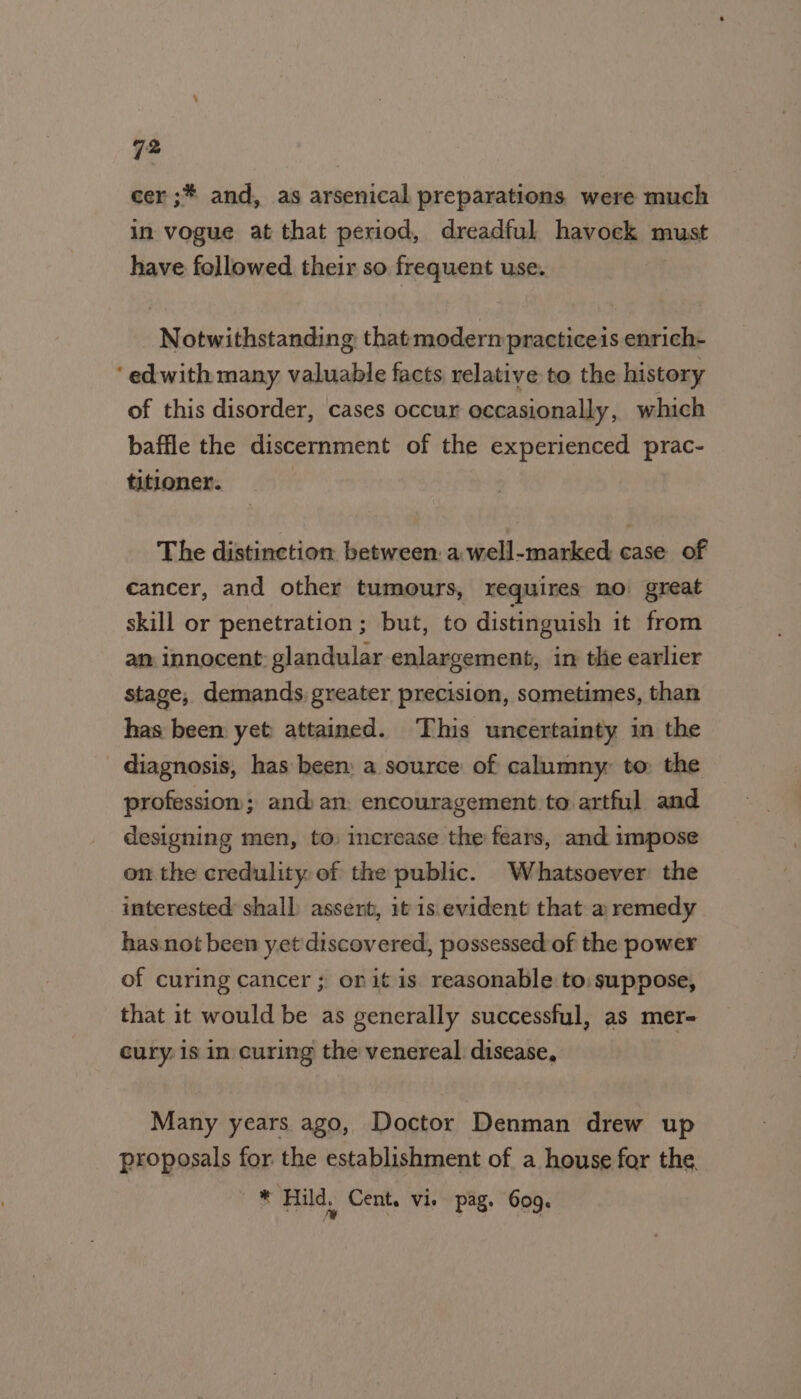 ho cer ;* and, as arsenical preparations were much in vogue at that period, dreadful havock must have followed their so frequent use. Notwithstanding that modern practiceis enrich- ‘ edwith many valuable facts relative to the history of this disorder, cases occur occasionally, which baffle the discernment of the experienced prac- titioner. | The distinction between: a well-marked case of cancer, and other tumours, requires mo great skill or penetration ; but, to distinguish it from am innocent: glandular enlargement, in the earlier stage, demands greater precision, sometimes, than has been yet attained. This uncertainty in the diagnosis, has been: a source of calumny to the profession; and an: encouragement to artful and designing men, to increase the fears, and impose on the credulity. of the public. Whatsoever the interested shall assert, it is evident that a remedy has.not been yet discovered, possessed of the power of curing cancer; onit is reasonable to: suppose, that it would be as generally successful, as mer- cury: is in curing the venereal disease, Many years ago, Doctor Denman drew up proposals for the establishment of a house for the * Hild. Cent. vie pag. 609.