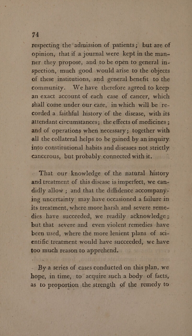 respecting the admission of patients; but are of opinion, that if a journal were kept in the man- ner they propose, and to be open to general in- spection, much good would arise to the objects of these institutions, and general benefit to the community. We have therefore agreed to keep an exact account of each case of cancer, which shall come under our care, in which will be re- corded a faithful history of the disease, with its attendant circumstances; the effects of medicines ; and of operations when necessary ; together with all the collateral helps to be gained by an inquiry into constitutional habits and diseases not strictly cancerous, but probably connected with it. That our knowledge of the natural: history and treatment of this disease 1s imperfect, we can- didly allow ; and that the diffidence accompany- ing uncertainty may have occasioned a failure in its treatment, where more harsh and severe reme- dies have succeeded, we readily acknowledge ; but that severe and even violent remedies have been used, where the more lenient plans of sci- entific treatment would have succeeded, we have too much reason to apprehend. By a series of cases conducted on this plan, we hope, in time, to acquire such a body of facts, as to proportion .the strength of the remedy to