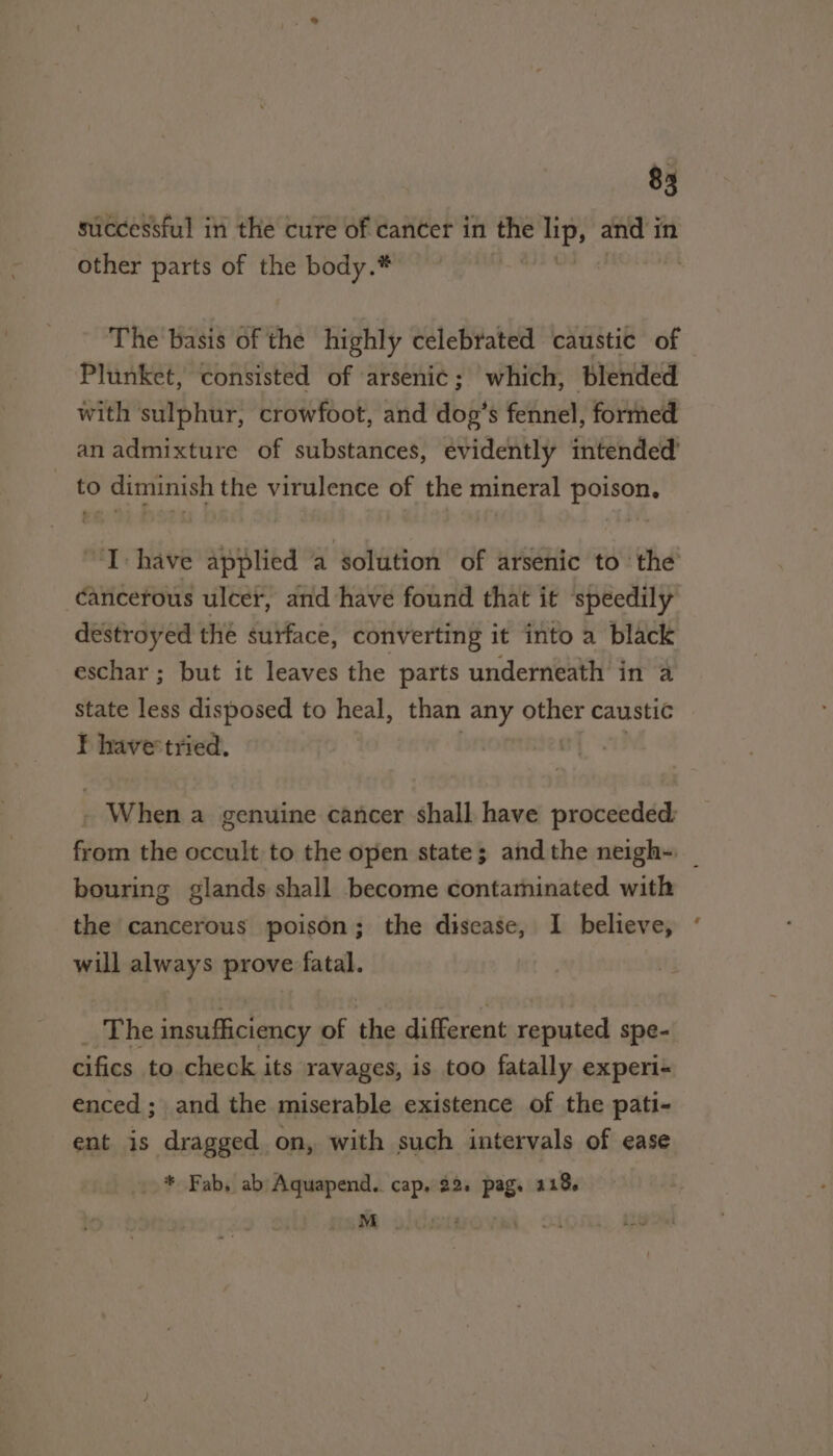 successful in the cure of cancer in the i and i in other parts of the body.* | The basis of the highly celebrated caustic of Plunket, consisted of arsenic; which, blended with sulphur, crowfoot, and dog’s fennel, formed anadmixture of substances, evidently intended to diminish the virulence of the mineral poison. ‘I: have applied a solution of arsenic to the cancerous ulcer, and have found that it ‘speedily destroyed thé surface, converting it into a black eschar ; but it leaves the parts underneath in a state er disposed to heal, than any oe caustic F havertried. - When a genuine cancer shall have proceeded from the occult to the open state; andthe neigh~- bouring glands shall become contaminated with the cancerous poison; the disease, I believe, will always prove fatal. | _ The insufficiency of the different reputed spe- cifics to check its ravages, is too fatally experi- enced ; and the miserable existence of the pati- ent is dragged on, with such intervals of ease _.* Fab, ab Aquapend.. cap, 22. pag. 118. M