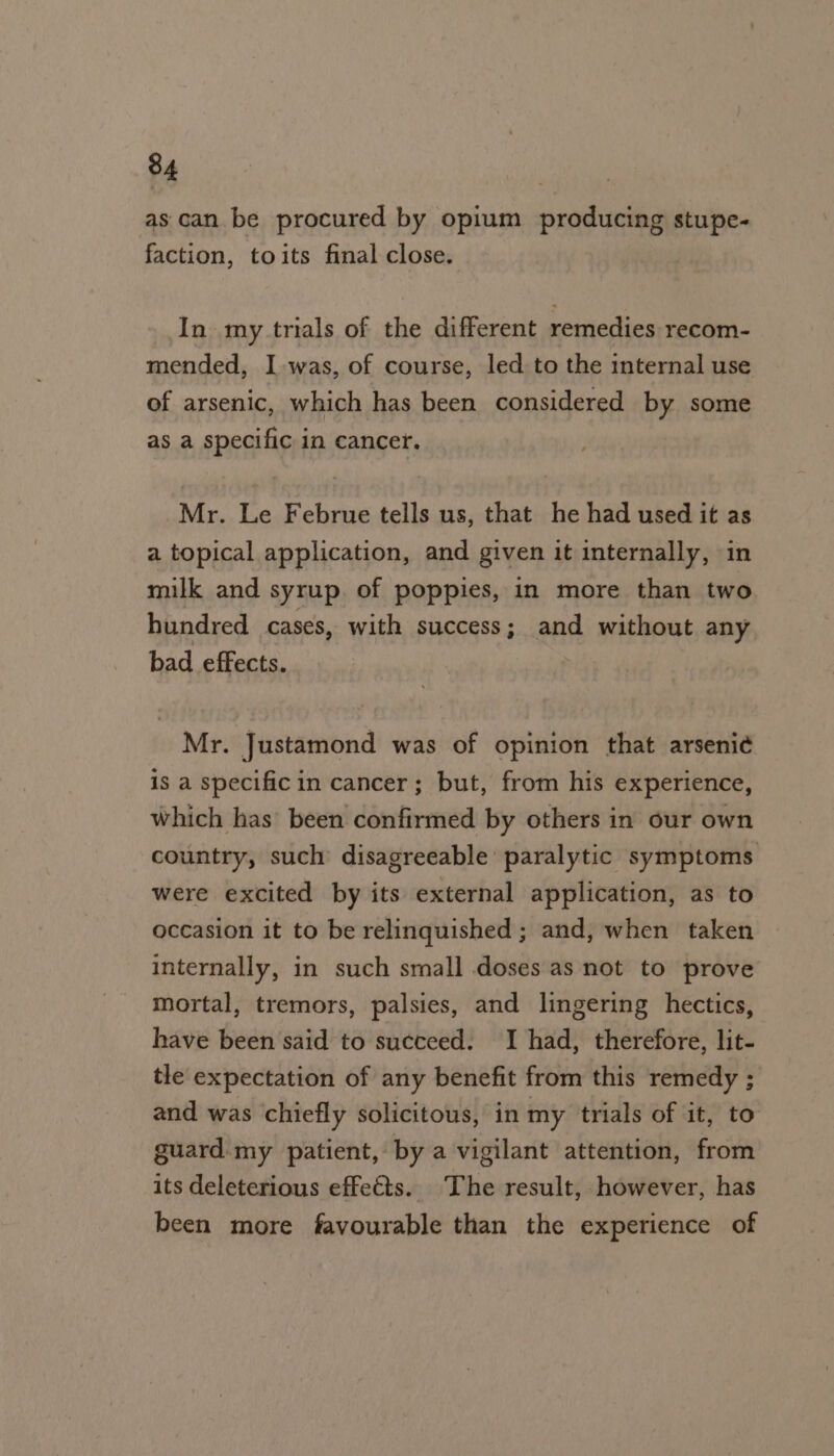 as can be procured by opium producing stupe- faction, toits final close. In my trials of the different remedies recom- mended, I was, of course, led to the internal use of arsenic, which has been considered by some as a specific in cancer. Mr. Le Februe tells us, that he had used it as a topical application, and given it internally, in milk and syrup. of poppies, in more than two hundred cases, with success; and without any bad effects. Mr. Justamond was of opinion that arseni¢ is a specific in cancer; but, from his experience, which has’ been confirmed by others in our own country, such disagreeable paralytic symptoms were excited by its external application, as to occasion it to be relinquished ; and, when taken internally, in such small doses as not to prove mortal, tremors, palsies, and lingering hectics, have been said to succeed. I had, therefore, lit- tle expectation of any benefit from this remedy ; and was chiefly solicitous, in my trials of it, to guard my patient, by a vigilant attention, from its deleterious effets. The result, however, has been more favourable than the experience of