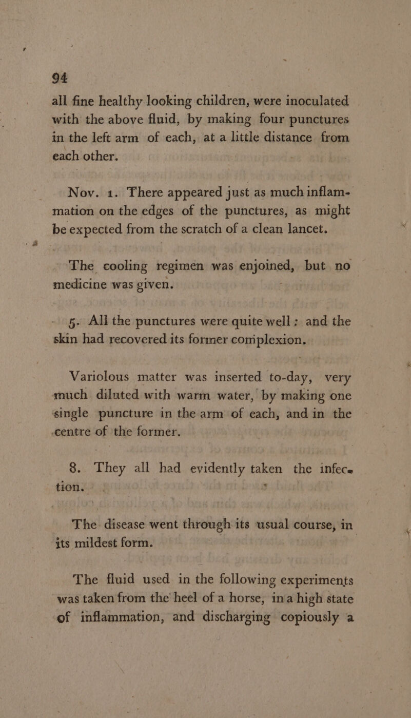 all fine healthy looking children, were inoculated with the above fluid, by making four punctures in the left arm of each, at a little distance from each other. Nov. 1. There appeared just as much inflam- mation on the edges of the punctures, as might be expected from the scratch of a clean lancet. The cooling regimen was enjoined, but no medicine was given. 5. All the punctures were quite well: and the skin had recovered its former coniplexion, Variolous matter was inserted to-day, very much diluted with warm water, by making one single puncture in the arm of each, and in the centre of the former. 8. They all had evidently taken the infece tons 4 ¥ The. disease went sete its usual course, in its mildest form. The fluid used in the following experiments was taken from the heel of a horse, ina high state of inflammation, and discharging copiously a