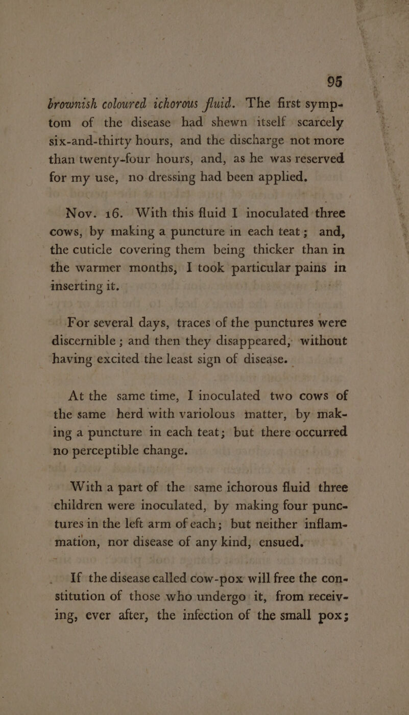 brownish colowred ichorous fluid. The first symp- tom of the disease had shewn itself scarcely six-and-thirty hours, and the discharge not more than twenty-four hours, and, as he was reserved for my use, no dressing had been applied. Nov. 16. With this fluid I inoculated three cows, by making a puncture in each teat; and, the cuticle covering them being thicker than in the warmer months, I took particular pains in inserting it. For several days, traces of the punctures were discernible ; and then they disappeared, ‘without having excited the least sign of disease. _ At the same time, I inoculated two cows of the same herd with variolous matter, by mak- ing a puncture in each teat; but there occurred no perceptible change. With a part of the same ichorous fluid three children were inoculated, by making four punc- tures in the left arm ofeach; but neither inflam- mation, nor disease of any kind, ensued. If the disease called cow-pox will free the con- stitution of those who undergo it, from receiv- ing, ever after, the infection of the small pox;