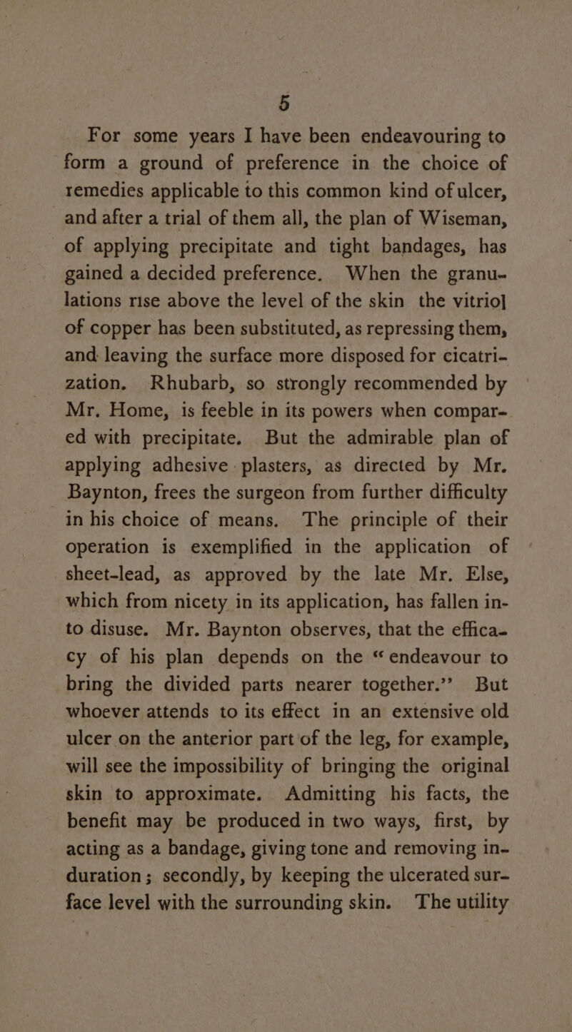 For some years I have been endeavouring to form a ground of preference in the choice of remedies applicable to this common kind of ulcer, and after a trial of them all, the plan of Wiseman, of applying precipitate and tight bandages, has gained a decided preference. When the granu- lations rise above the level of the skin the vitrio] of copper has been substituted, as repressing them, and leaving the surface more disposed for cicatri- zation. Rhubarb, so strongly recommended by Mr. Home, 1s feeble in its powers when compar- ed with precipitate. But the admirable plan of applying adhesive plasters, as directed by Mr. Baynton, frees the surgeon from further difficulty in his choice of means. The principle of their operation is exemplified in the application of sheet-lead, as approved by the late Mr. Else, which from nicety in its application, has fallen in- to disuse. Mr. Baynton observes, that the effica- cy of his plan depends on the “ endeavour to bring the divided parts nearer together.’ But whoever attends to its effect in an extensive old ulcer on the anterior part of the leg, for example, will see the impossibility of bringing the original skin to approximate. Admitting his facts, the benefit may be produced in two ways, first, by acting as a bandage, giving tone and removing in- duration; secondly, by keeping the ulcerated sur- face level with the surrounding skin. The utility