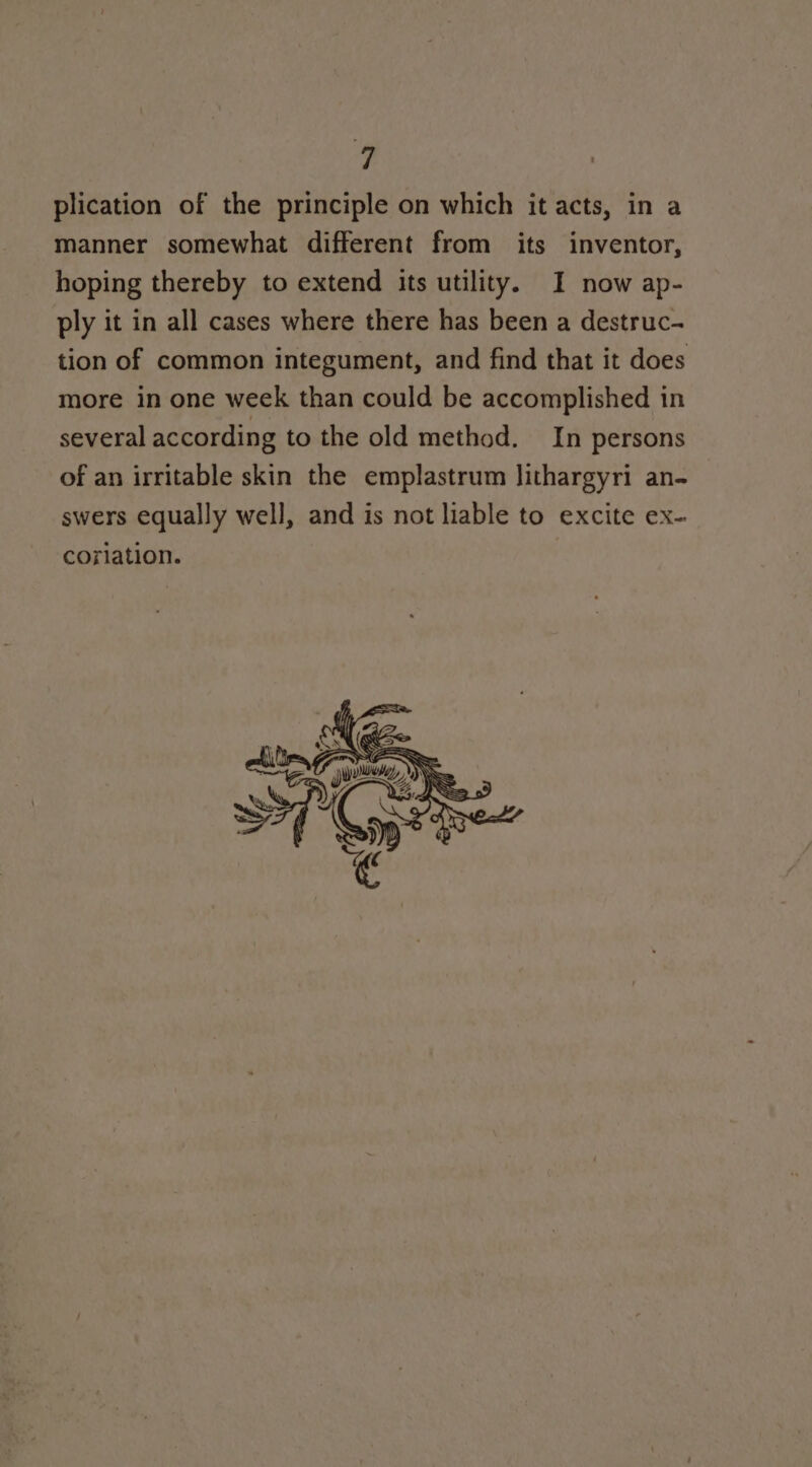 é, plication of the principle on which it acts, in a manner somewhat different from its inventor, hoping thereby to extend its utility. I now ap- ply it in all cases where there has been a destruc- tion of common integument, and find that it does more in one week than could be accomplished in several according to the old method. In persons of an irritable skin the emplastrum lithargyri an- swers equally well, and is not liable to excite ex- corlation.