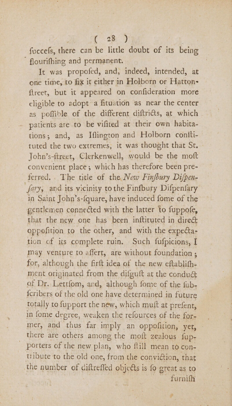 | ae) ee, | fuccefs, there can be little doubt of its being ' flourifhing and permanent. It was propofed, and, indeed, intended, at one time, to fix it either in Holborn or Hatton- {ireet, but it appeared on confideration more eligible to adopt a fituation as near the center as poffible of the different diftricts, at which patients are to be vifited at their own habita- tions; and, as Iflington and Holborn coniti- tuted the two extremes, it was thought that St. John’s-ftreet, Clerkenwell, would be the moft convenient place; which has therefore been pre- ferred... The title of the New Finfbury Di/pen- far, and its vicinity tothe Finfbury Difpenfary in Saint John’s-{quare, have induced fome of the gentlemen connected with the latter to fuppofe, that the new one has been inftituted in direét oppofition to the other, and with the expecta- tion of its complete ruin. Such fufpicions, I may venture to affert, are without foundation ; for, although the firft idea of the new eftablifh- ment originated from the difguft at the conduc of Dr. Lettfom, and, although fome of the fub- {cribers of the old one have POE in future totally to fupport the new, which muft at prefent, in fome degree, weaken the refources of the for- mer, and thus far imply an oppofition, yet, there are others among the moft zealous lup- porters of the new plan, who ftill mean to con- tribute to the old one, from the conviction, that the number of diftreffed objeéts is fo great as to —-furnifh