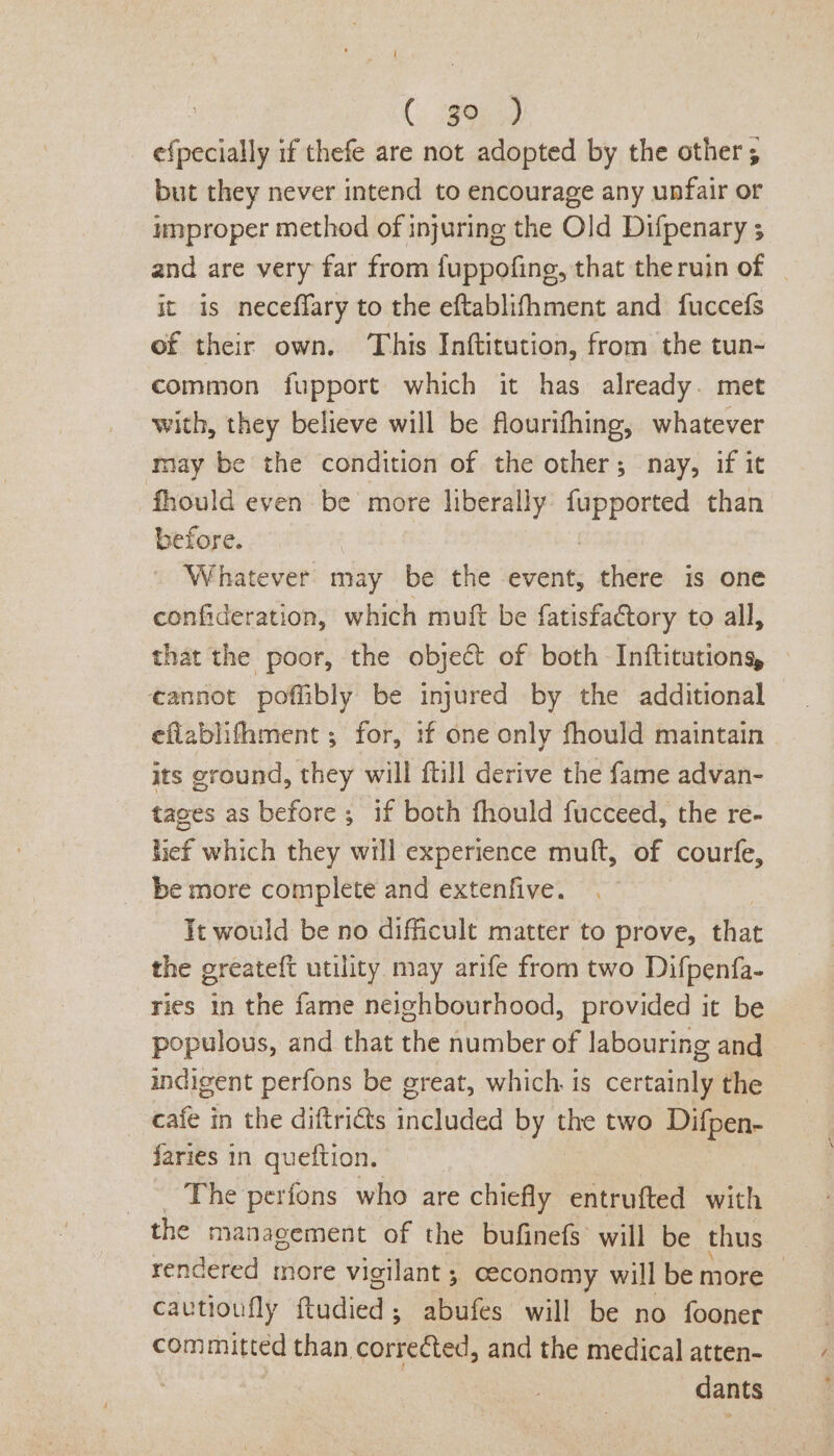 | ee, efpecially if thefe are not adopted by the other; but they never intend to encourage any unfair or improper method of injuring the Old Difpenary ; and are very far from fuppofing, that theruin of - it is neceffary to the eftablifhment and fuccefs of their own. This Inftitution, from the tun- common fupport which it has already. met with, they believe will be flourifhing, whatever may be the condition of the other; nay, if it -fhould even be more liberally a than before. Whatever may be the event, there is one confideration, which muft be fatisfactory to all, that the poor, the object of both Inftitutions, — eannot poflibly be injured by the additional eflablifhment ; for, if one only fhould maintain its ground, they will ftill derive the fame advan- tages as before ; if both fhould fucceed, the re- lief which they will experience muft, of courfe, be more complete and extenfive. Tt would be no difficult matter to prove, that the greateft utility may arife from two Difpenfa- ries a the fame neighbourhood, provided it be populous, and that the number of labouring and indigent perfons be great, which. is certainly the cafe in the diftriéts included by the two Difpen- faries in queftion. The perfons who are chiefly entrufted with the management of the bufinefs will be thus rendered more vigilant ; ceconomy will be more cautioufly ftudied ; ; abufes will be no fooner committed than corrected, and the medical atten- | dants