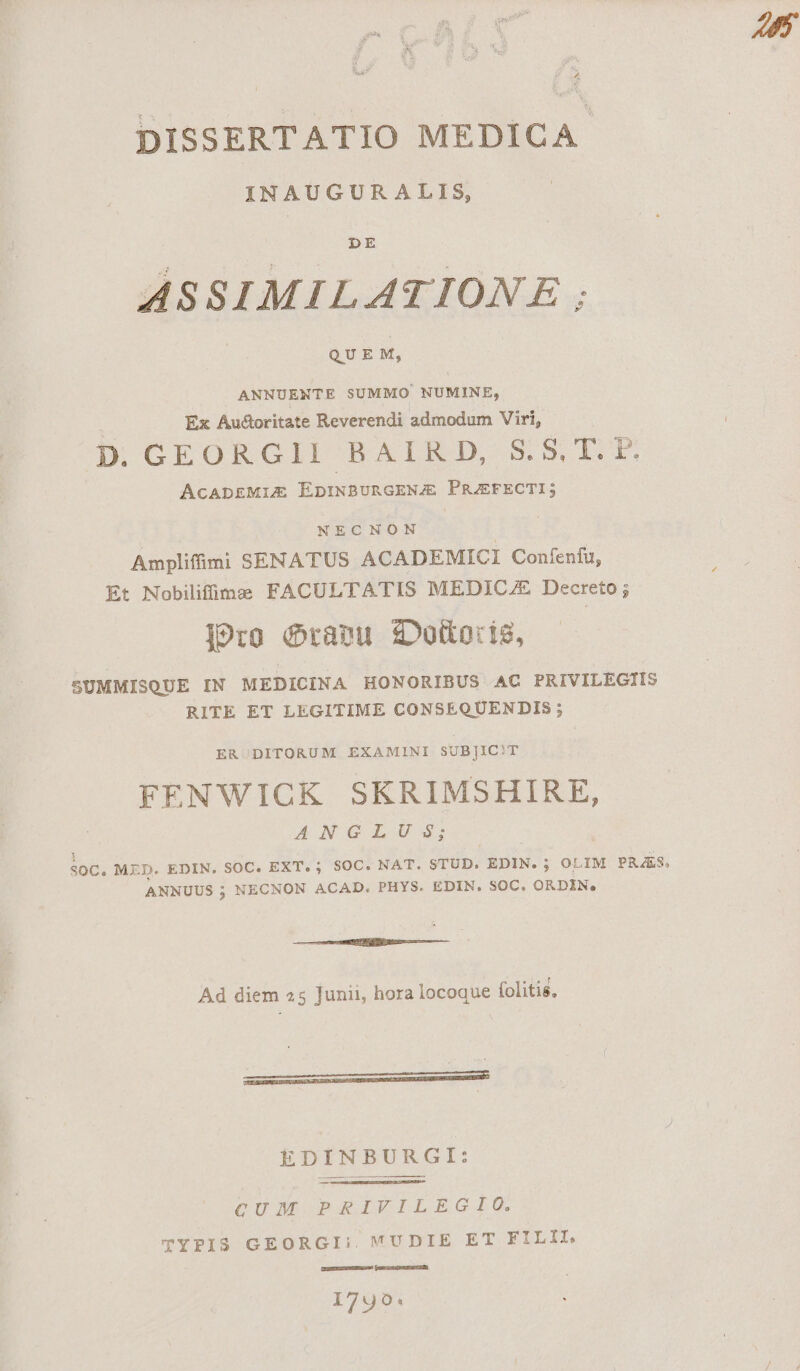 DISSERTATIO MEDICA. INAUGURALIS, ASSIMILATIONE ; QUE M, ANNUENTE SUMMO NUMINE, Ex Audoritate Reverendi admodum Viri, D GEORGII BAIRD $5 T.T ACADEMIZE EDINBURGENJE PRJEFECTI; NECNON | Amplifüimi SENATUS ACADEMICI Confenfu, Et Nobilifüime FACULTATIS MEDICAE Decreto ; ]9ro (aeu zDoüorie, SUMMISQUE IN MEDICINA HONORIBUS AC PRIVILEGIIS RITE ET LEGITIME CONSEQUENDIS ; ER DITORUM EXAMINI SUBJ]IC!T FENWICK SKRIMSHIRE, ANGILIU^; soC. MED. EDIN. SOC. EXT. ; SOC. NAT. STUD. EDIN. ; OLIM PRAES, ANNUUS ; NECNON ACAD. PHYS. EDIN., SOC. ORDIN. —€————0/0— Ad diem 25 Junii, hora locoque folitis, S EDINBURGI: CUM PRIVILEGIO. TYPIS GEORGI;. VUDIE ET FILII. CEEEXSSESCEEGUs 1790: