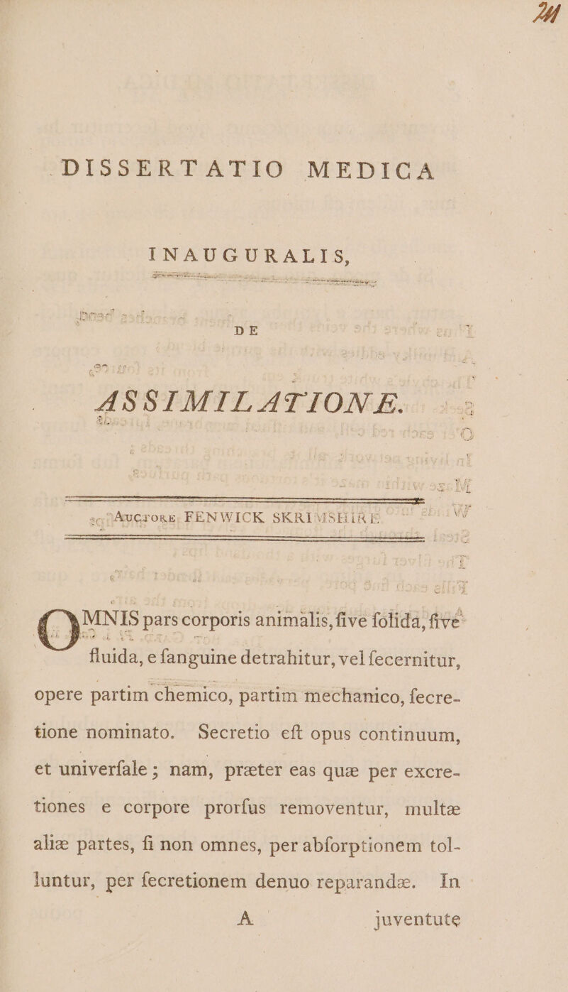 INAUGURALIS, DE ASSIMILATION E. ; AUCTORE FENWICK SKRI' dSHi RE ü, enia vy Gi: tA Y MNIS pars corporis animalis, five folida, ive | cuida e fanguine detrahitur, vel fecernitur, opere partim chemico, partim mechanico, fecre- tione nominato. Secretio eft opus continuum, et univerfale ; nam, prater eas quai per excre- tiones e corpore prorfus removentur, multe alize partes, fi non omnes, per abforptionem tol- luntur, per fecretionem denuo reparande. In A juventute
