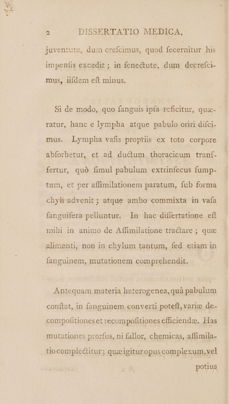 2 DISSERTATIO MEDICA, juventute, dum crefcimus, quod fecernitur his impenfíis excedit ; in fene&amp;tute, dum decrefci- mus, iifdem eft minus. $1 de modo, quo fanguis ipfa reficitur, qua- ratur, hanc e lympha atque pabulo oriri difci- mus. Lympha vafis proptüs ex toto corpore abforbetur, et ad ducum, thoracicum traní- fertur, quó fimul pabulum extrinfecus fump- tum, et per aflimilationem paratum, fub forma chyh advenit ; atque ambo commixta in vafa fanguifera pelluntur. 1n hac difiertatione eft mihi in animo de Affimilatione tractare ; quae - Antequam materia heterogenea,quà pabulum conftat, in fanguinem converti poteft, vari; de- compofitiones et recompofitiones efficiendae. Has mutationes prorfus, ni fallor, chemicas, affimila- potius