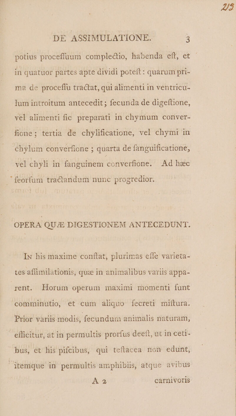 potius proceffuum complectio, habenda eft, et - in quatuor partes apte dividi poteft: quarum pri- ma de proceffu tractat, qui alimenti in ventricu- lum introitum üntécellit ; fecunda de digeftione, vel alimenti fic preparati in chymum conver- fione; tertia de chylificatione, vel chymi in chylum converfione ; quarta de fanguificatione, vel chyli in fanguinem converfione. Ad hac feorfum tra&andum nunc progredior.. OPERA QU/E DIGESTIONEM ANTECEDUNT. IN his maxime coniítat, plurimas effe varieta- tes affimilationis, quz in animalibus variis appa- rent. Horum operum maximi momenti funt comminutio, ét cum aliquo fecreti miítura. Prior variis modis, fecundum animalis naturam, efficitur, at in permultis prorfus deeft, ut in cet- bus, et his pifcibus, qui teflacea non edunt, itemque in permultis amphibiis, atque avibus & 2 carnivoris